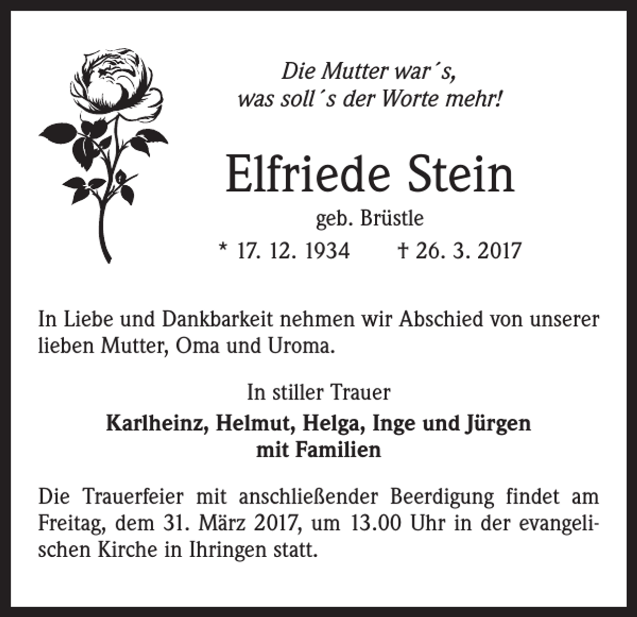 <p>Die Mutter war´s,<br />was soll´s der Worte mehr!</p><p>Elfriede Stein</p><p>geb. Brüstle<br />* 17. 12. 1934 † 26. 3. 2017<br />In Liebe und Dankbarkeit nehmen wir Abschied von unserer<br />lieben Mutter, Oma und Uroma.<br />In stiller Trauer<br />Karlheinz, Helmut, Helga, Inge und Jürgen<br />mit Familien<br />Die Trauerfeier mit anschließender Beerdigung findet am<br />Freitag, dem 31. März 2017, um 13.00 Uhr in der evangelischen Kirche in Ihringen statt.</p>