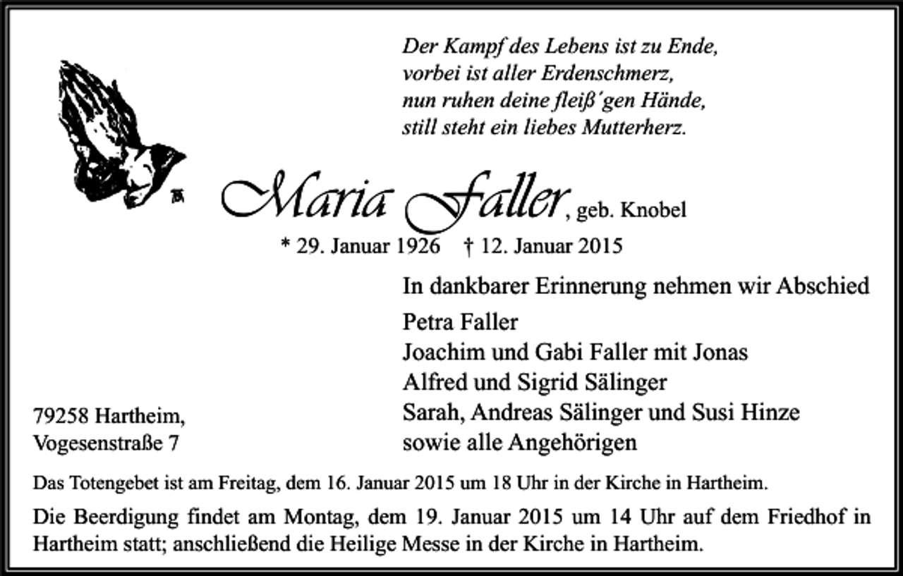 <p>Der Kampf des Lebens ist zu Ende,<br />vorbei ist aller Erdenschmerz,<br />nun ruhen deine fleiß´gen Hände,<br />still steht ein liebes Mutterherz.</p><p>Maria Faller<br />* 29. Januar 1926</p><p>79258 Hartheim,<br />Vogesenstraße 7</p><p>, geb. Knobel</p><p>† 12. Januar 2015</p><p>In dankbarer Erinnerung nehmen wir Abschied<br />Petra Faller<br />Joachim und Gabi Faller mit Jonas<br />Alfred und Sigrid Sälinger<br />Sarah, Andreas Sälinger und Susi Hinze<br />sowie alle Angehörigen</p><p>Das Totengebet ist am Freitag, dem 16. Januar 2015 um 18 Uhr in der Kirche in Hartheim.</p><p>Die Beerdigung findet am Montag, dem 19. Januar 2015 um 14 Uhr auf dem Friedhof in<br />Hartheim statt; anschließend die Heilige Messe in der Kirche in Hartheim.</p>