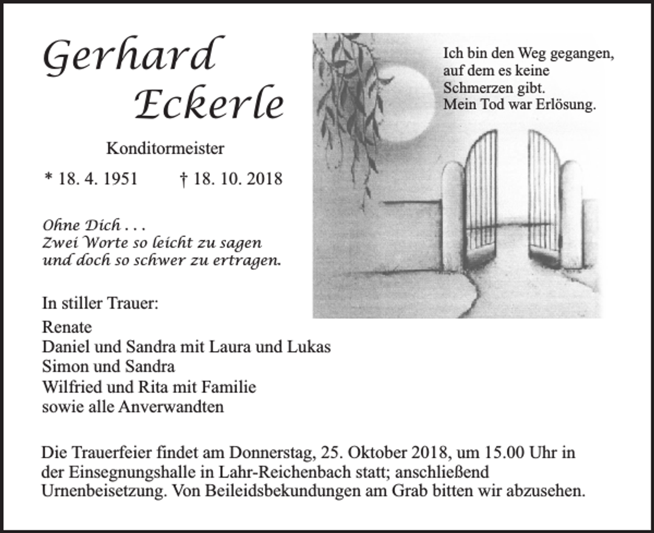 <p>Gerhard<br />Eckerle</p><p>Ich bin den Weg gegangen,<br />auf dem es keine<br />Schmerzen gibt.<br />Mein Tod war Erlösung.</p><p>Konditormeister<br />* 18. 4. 1951</p><p>† 18. 10. 2018</p><p>Ohne Dich . . .<br />Zwei Worte so leicht zu sagen<br />und doch so schwer zu ertragen.</p><p>In stiller Trauer:<br />Renate<br />Daniel und Sandra mit Laura und Lukas<br />Simon und Sandra<br />Wilfried und Rita mit Familie<br />sowie alle Anverwandten<br />Die Trauerfeier findet am Donnerstag, 25. Oktober 2018, um 15.00 Uhr in<br />der Einsegnungshalle in Lahr-Reichenbach statt; anschließend<br />Urnenbeisetzung. Von Beileidsbekundungen am Grab bitten wir abzusehen.</p>