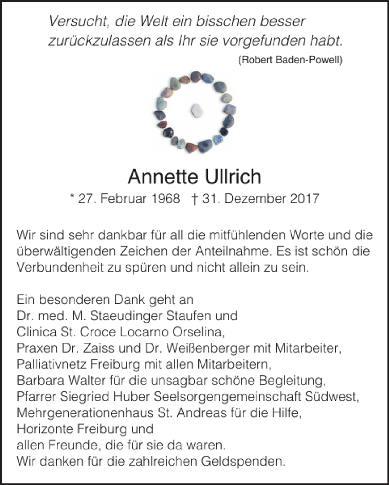 <p>V er s u c ht, di<br />Versucht,<br />die<br />e Welt<br />W elt eiein<br />n bi<br />bisschen<br />s s c h e n bbesser<br />e s s er<br />zzurückzulassen<br />ur ü c k z ul a s s e n als<br />al s IIhr<br />hr si<br />sie<br />e vvorgefunden<br />or g ef u n d e n habt.<br />h a bt.<br />((Robert<br />R o b ert Baden-Powell)<br />B a d e n- P o w ell)</p><p>AAnnette<br />n n ett e Ullrich<br />Ullri c h</p><p>** 27.<br />2 7. Februar<br />F e br u ar 1968<br />1 9 6 8 †† 31.<br />3 1. Dezember<br />D e z e m b er<br />Wir sisind<br />n d s sehr<br />e hr ddankbar<br />a n k b ar f ür<br />e mitf<br />ü hl e n d e n WWorte<br />ort e u und<br />n d didie<br />e<br />Wir<br />fürallalldidie<br />mitfühlenden<br />überwältigenden<br />ü b er w älti g e n d e n Zeichen<br />Z ei c h e n der<br />d er Anteilnahme.<br />A nt eil n a h m e. Es<br />E s i ist<br />st sschön<br />c h ö n die<br />di e<br />Verbundenheit<br />allein<br />V er b u n d e n h eit zzu<br />u sspüren<br />p ür e n uund<br />n d ninicht<br />c ht all<br />ei n zzu<br />u ssein.<br />ei n.<br />Ein<br />Ei n bbesonderen<br />e s o n d er e n Dank<br />D a n k ggeht<br />e ht aan<br />n<br />Dr. med.<br />m e d. M.<br />M. StStaeudinger<br />a e u di n g er StStaufen<br />a uf e n uund<br />nd<br />Dr.<br />Cli ni c a St.<br />o c e LLocarno<br />o c ar n o Orselina,<br />Or s eli n a,<br />Clinica<br />St. Cr<br />Croce<br />Pr a x e n Dr.<br />Dr. ZZaiss<br />ai s s uund<br />n d Dr.<br />Dr. Weißenberger<br />W ei ß e n b er g er mit<br />mit Mitarbeiter,<br />Mit ar b eit er,<br />Praxen<br />Palliativnetz<br />Freiburg<br />allen<br />P alli ati v n et z Fr<br />ei b ur g mit<br />mit all<br />e n Mitarbeitern,<br />Mit ar b eit er n,<br />Barbara<br />B ar b ar a Walter<br />W alt er f für<br />ür didie<br />e uunsagbar<br />n s a g b ar sschöne<br />c h ö n e BBegleitung,<br />e gl eit u n g,<br />Pfarrer<br />Siegried<br />Pf arr er Si<br />e gri e d Huber<br />H u b er SSeelsorgengemeinschaft<br />e el s or g e n g e m ei n s c h aft SSüdwest,<br />ü d w e st,<br />Mehrgenerationenhaus<br />St. AAndreas<br />fürdidie<br />Hilfe,<br />M e hr g e n er ati o n e n h a u s St.<br />n dr e a s f ür<br />e Hilf<br />e,<br />Horizonte<br />H ori z o nt e FrFreiburg<br />ei b ur g uund<br />nd<br />allen<br />Freunde,<br />all e n Fr<br />e u n d e, die<br />di e ffür<br />ür sisie<br />e da<br />d a waren.<br />w ar e n.<br />Wir<br />fürdidie<br />Wir ddanken<br />a n k e n f ür<br />e z zahlreichen<br />a hlr ei c h e n GGeldspenden.<br />el d s p e n d e n.</p>