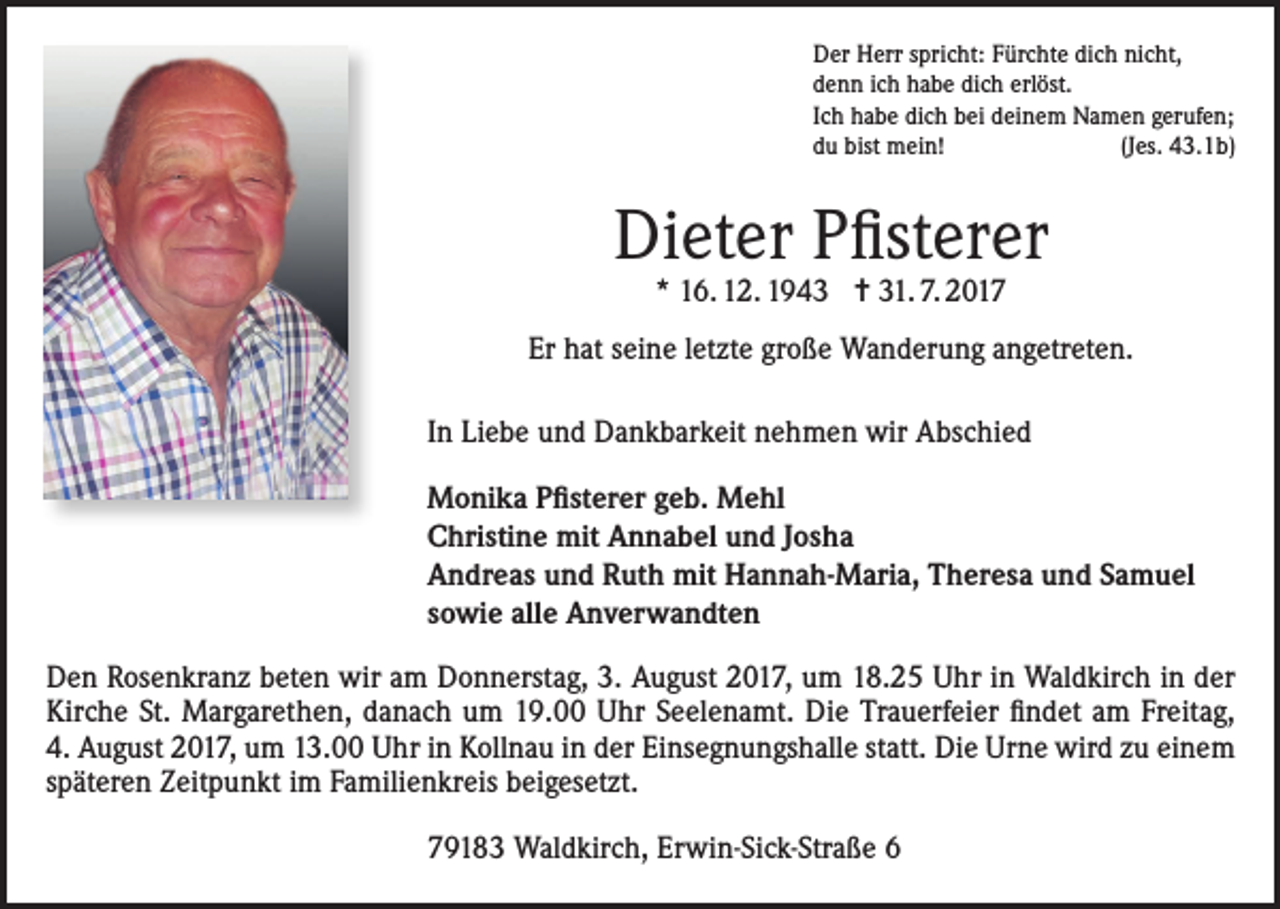 <p>Der Herr spricht: Fürchte dich nicht,<br />denn ich habe dich erlöst.<br />Ich habe dich bei deinem Namen gerufen;<br />du bist mein!<br />(Jes. 43.1b)</p><p>Dieter Pfisterer<br />* 16. 12. 1943 = 31. 7. 2017</p><p>Er hat seine letzte große Wanderung angetreten.<br />In Liebe und Dankbarkeit nehmen wir Abschied<br />Monika Pfisterer geb. Mehl<br />Christine mit Annabel und Josha<br />Andreas und Ruth mit Hannah-Maria, Theresa und Samuel<br />sowie alle Anverwandten<br />Den Rosenkranz beten wir am Donnerstag, 3. August 2017, um 18.25 Uhr in Waldkirch in der<br />Kirche St. Margarethen, danach um 19.00 Uhr Seelenamt. Die Trauerfeier findet am Freitag,<br />4. August 2017, um 13.00 Uhr in Kollnau in der Einsegnungshalle statt. Die Urne wird zu einem<br />späteren Zeitpunkt im Familienkreis beigesetzt.<br />79183 Waldkirch, Erwin-Sick-Straße 6</p>