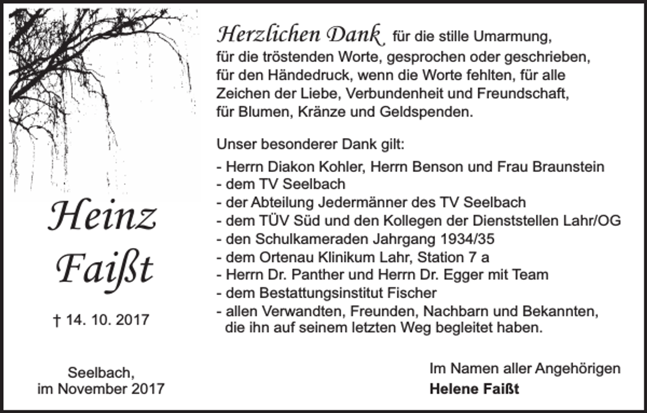 <p>Herzlichen Dank</p><p>für die stille Umarmung,<br />für die tröstenden Worte, gesprochen oder geschrieben,<br />für den Händedruck, wenn die Worte fehlten, für alle<br />Zeichen der Liebe, Verbundenheit und Freundschaft,<br />für Blumen, Kränze und Geldspenden.</p><p>Heinz<br />Faißt<br />† 14. 10. 2017<br />Seelbach,<br />im November 2017</p><p>Unser besonderer Dank gilt:<br />- Herrn Diakon Kohler, Herrn Benson und Frau Braunstein<br />- dem TV Seelbach<br />- der Abteilung Jedermänner des TV Seelbach<br />- dem TÜV Süd und den Kollegen der Dienststellen Lahr/OG<br />- den Schulkameraden Jahrgang 1934/35<br />- dem Ortenau Klinikum Lahr, Station 7 a<br />- Herrn Dr. Panther und Herrn Dr. Egger mit Team<br />- dem Bestattungsinstitut Fischer<br />- allen Verwandten, Freunden, Nachbarn und Bekannten,<br />die ihn auf seinem letzten Weg begleitet haben.<br />Im Namen aller Angehörigen<br />Helene Faißt</p>
