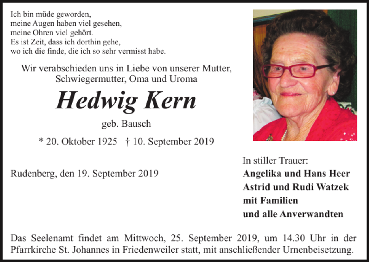 <p>Ich bin müde geworden,<br />meine Augen haben viel gesehen,<br />meine Ohren viel gehört.<br />Es ist Zeit, dass ich dorthin gehe,<br />wo ich die finde, die ich so sehr vermisst habe.</p><p>Wir verabschieden uns in Liebe von unserer Mutter,<br />Schwiegermutter, Oma und Uroma</p><p>Hedwig Kern<br />geb. Bausch<br />* 20. Oktober 1925 † 10. September 2019<br />Rudenberg, den 19. September 2019</p><p>In stiller Trauer:<br />Angelika und Hans Heer<br />Astrid und Rudi Watzek<br />mit Familien<br />und alle Anverwandten</p><p>Das Seelenamt findet am Mittwoch, 25. September 2019, um 14.30 Uhr in der<br />Pfarrkirche St. Johannes in Friedenweiler statt, mit anschließender Urnenbeisetzung.</p>