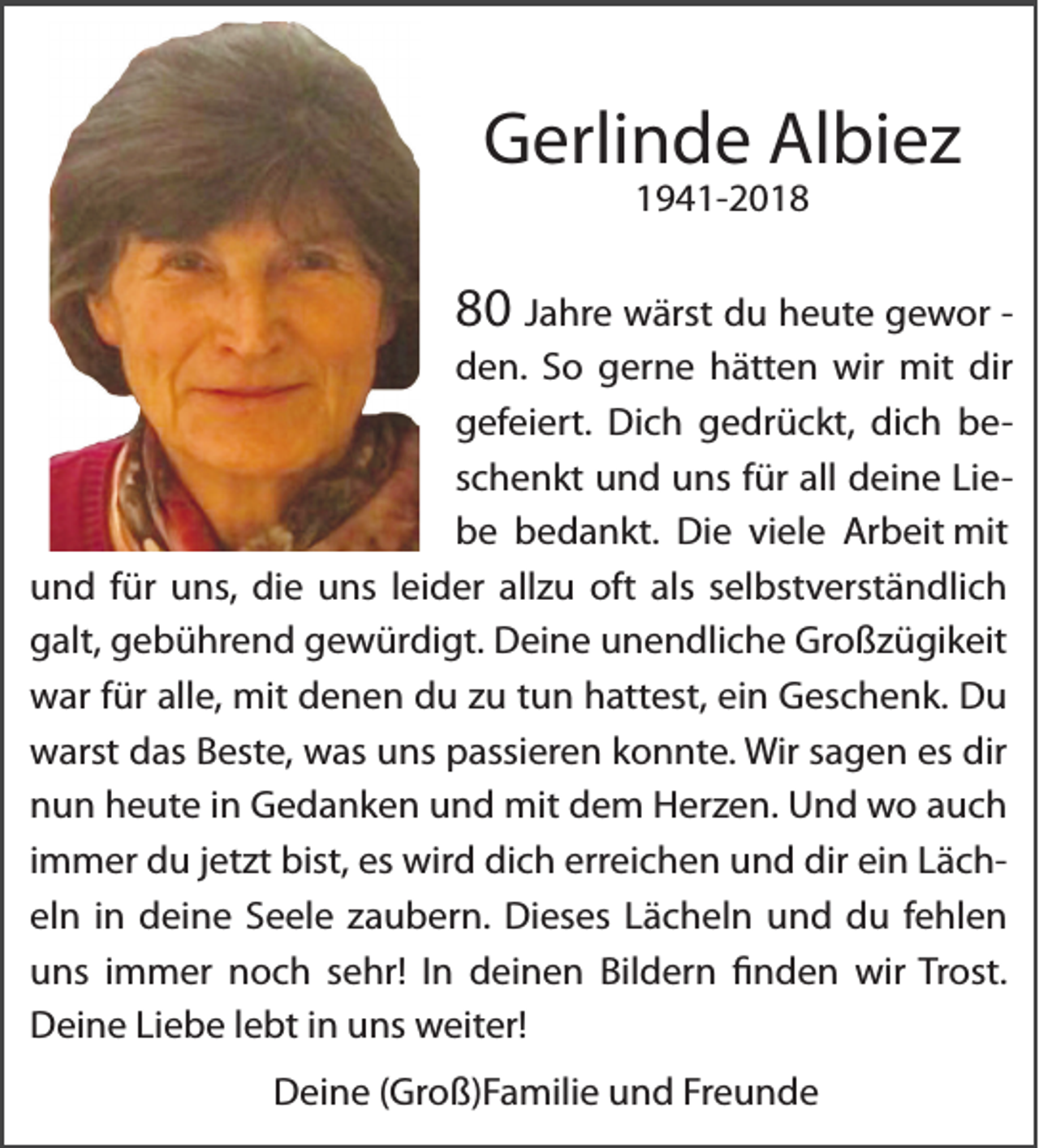 <p>Gerlinde Albiez<br />1941-2010 Jahre wärst du heute gewor den. So gerne hätten wir mit dir<br />gefeiert. Dich gedrückt, dich beschenkt und uns für all deine Liebe bedankt. Die viele Arbeit mit<br />und für uns, die uns leider allzu oft als selbstverständlich<br />galt, gebührend gewürdigt. Deine unendliche Großzügikeit<br />war für alle, mit denen du zu tun hattest, ein Geschenk. Du<br />warst das Beste, was uns passieren konnte. Wir sagen es dir<br />nun heute in Gedanken und mit dem Herzen. Und wo auch<br />immer du jetzt bist, es wird dich erreichen und dir ein Lächeln in deine Seele zaubern. Dieses Lächeln und du fehlen<br />uns immer noch sehr! In deinen Bildern finden wir Trost.<br />Deine Liebe lebt in uns weiter!<br />Deine (Groß)Familie und Freunde</p>
