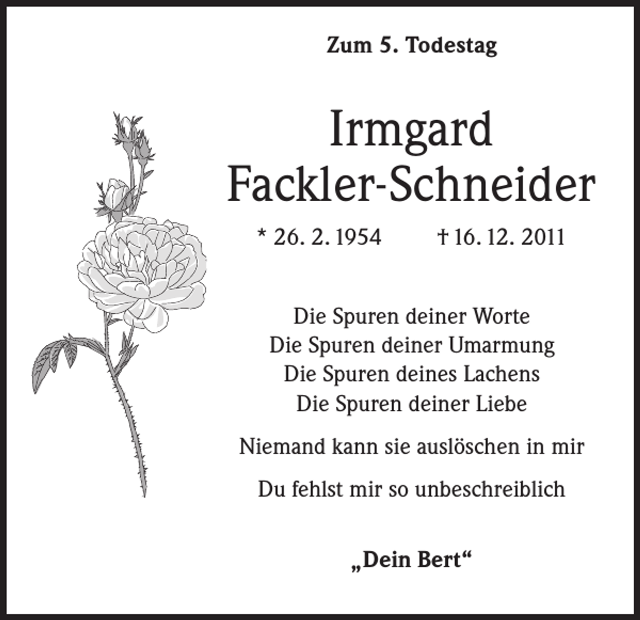 <p>Zum 5. Todestag</p><p>Irmgard<br />Fackler-Schneider<br />* 26. 2. 1954</p><p>† 16. 12. 2011</p><p>Die Spuren deiner Worte<br />Die Spuren deiner Umarmung<br />Die Spuren deines Lachens<br />Die Spuren deiner Liebe<br />Niemand kann sie auslöschen in mir<br />Du fehlst mir so unbeschreiblich<br />„Dein Bert“</p>