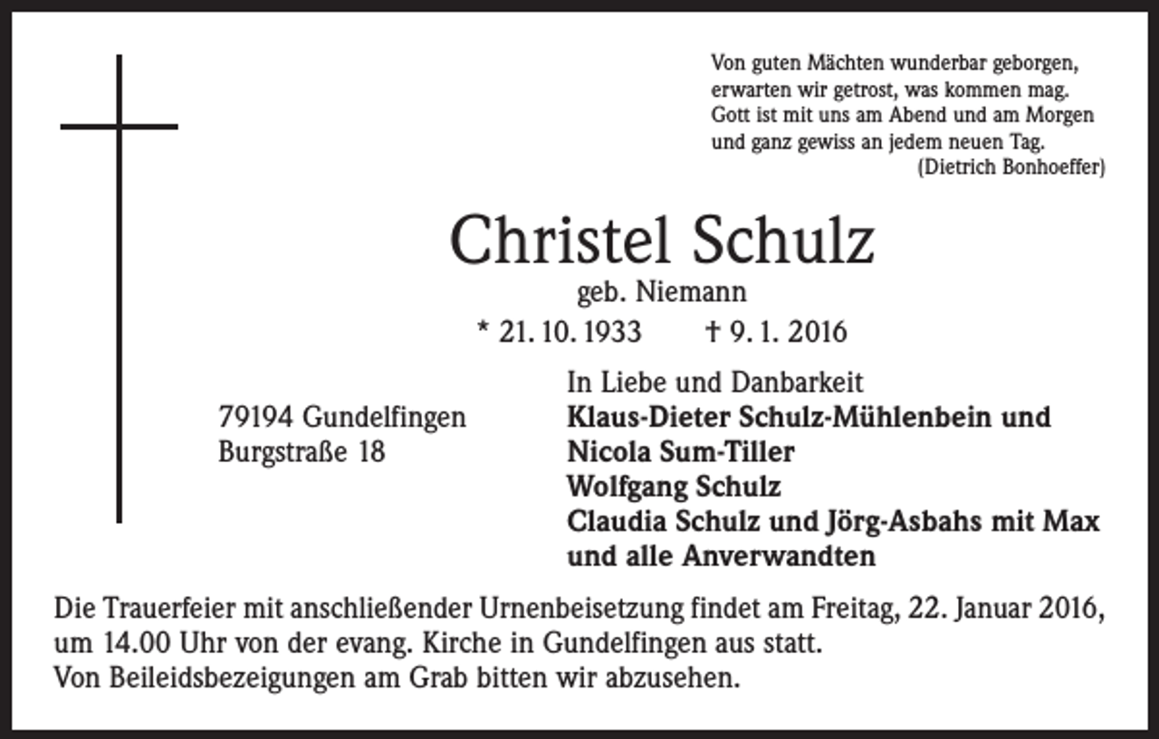 <p>Von guten Mächten wunderbar geborgen,<br />erwarten wir getrost, was kommen mag.<br />Gott ist mit uns am Abend und am Morgen<br />und ganz gewiss an jedem neuen Tag.</p><p>(Dietrich Bonhoeffer)</p><p>Christel Schulz<br />geb. Niemann<br />* 21. 10. 1933 † 9. 1. 2016</p><p>In Liebe und Danbarkeit<br />79194 Gundelfingen<br />Klaus-Dieter Schulz-Mühlenbein und<br />Burgstraße 18 Nicola Sum-Tiller<br />Wolfgang Schulz<br />Claudia Schulz und Jörg-Asbahs mit Max<br />und alle Anverwandten<br />Die Trauerfeier mit anschließender Urnenbeisetzung findet am Freitag, 22. Januar 2016,<br />um 14.00 Uhr von der evang. Kirche in Gundelfingen aus statt.<br />Von Beileidsbezeigungen am Grab bitten wir abzusehen.</p>