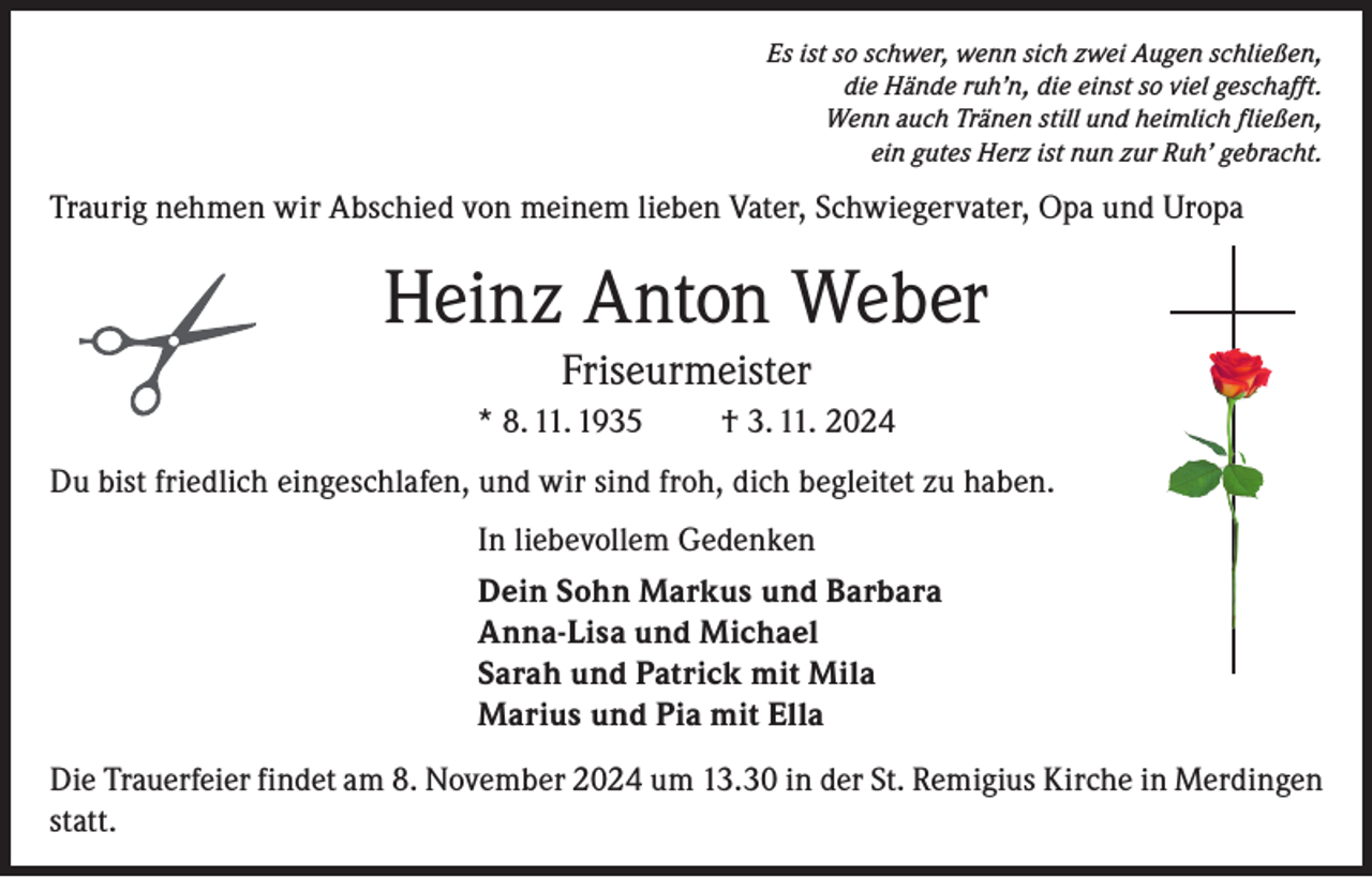 <p>Es ist so schwer, wenn sich zwei Augen schließen,<br />die Hände ruh’n, die einst so viel geschafft.<br />Wenn auch Tränen still und heimlich fließen,<br />ein gutes Herz ist nun zur Ruh’ gebracht.</p><p>Traurig nehmen wir Abschied von meinem lieben Vater, Schwiegervater, Opa und Uropa</p><p>Heinz Anton Weber<br />Friseurmeister<br />* 8. 11. 1935</p><p>† 3. 11. 2024</p><p>Du bist friedlich eingeschlafen, und wir sind froh, dich begleitet zu haben.<br />In liebevollem Gedenken<br />Dein Sohn Markus und Barbara<br />Anna-Lisa und Michael<br />Sarah und Patrick mit Mila<br />Marius und Pia mit Ella<br />Die Trauerfeier findet am 8. November 2024 um 13.30 in der St. Remigius Kirche in Merdingen<br />statt.</p>