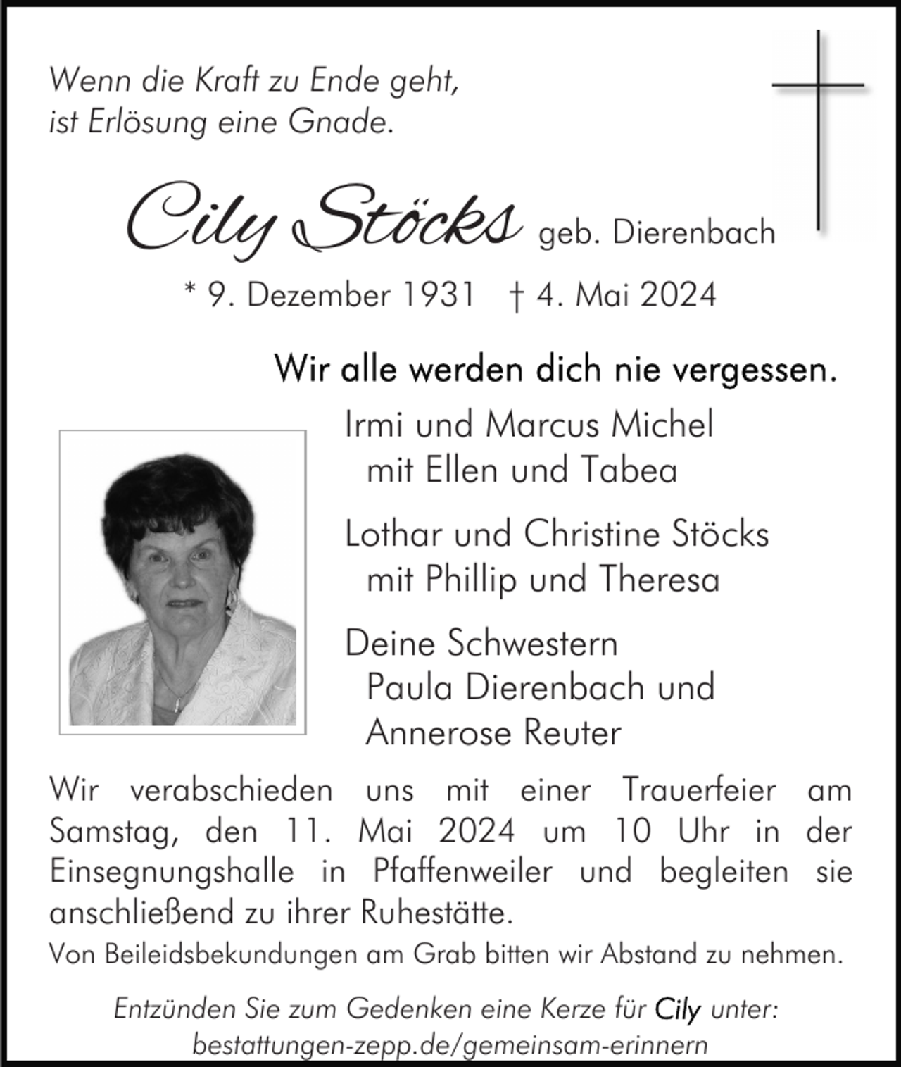 <p>Wenn die Kraft zu Ende geht,<br />ist Erlösung eine Gnade.</p><p>Cily Stöcks</p><p>geb. Dierenbach</p><p>* 9. Dezember 1931 † 4. Mai 2024</p><p>Irmi und Marcus Michel<br />mit Ellen und Tabea<br />Lothar und Christine Stöcks<br />mit Phillip und Theresa<br />Deine Schwestern<br />Paula Dierenbach und<br />Annerose Reuter<br />Wir verabschieden uns mit einer Trauerfeier am<br />Samstag, den 11. Mai 2024 um 10 Uhr in der<br />Einsegnungshalle in Pfaffenweiler und begleiten sie<br />anschließend zu ihrer Ruhestätte.<br />Von Beileidsbekundungen am Grab bitten wir Abstand zu nehmen.</p><p>Entzünden Sie zum Gedenken eine Kerze für<br />unter:<br />bestattungen-zepp.de/gemeinsam-erinnern</p>