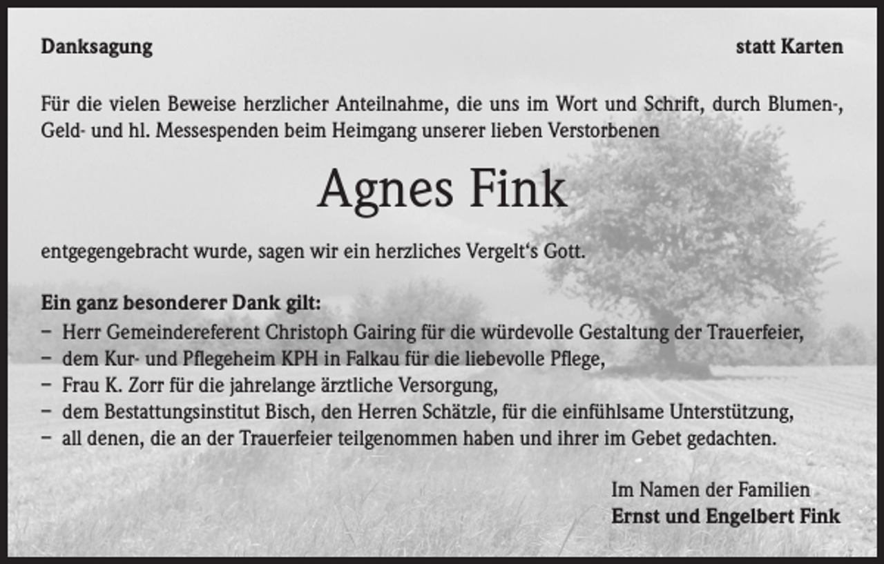 <p>Danksagung</p><p>statt Karten</p><p>Für die vielen Beweise herzlicher Anteilnahme, die uns im Wort und Schrift, durch Blumen-,<br />Geld- und hl. Messespenden beim Heimgang unserer lieben Verstorbenen</p><p>Agnes Fink<br />entgegengebracht wurde, sagen wir ein herzliches Vergelt‘s Gott.<br />Ein ganz besonderer Dank gilt:<br />– Herr Gemeindereferent Christoph Gairing für die würdevolle Gestaltung der Trauerfeier,<br />– dem Kur- und Pflegeheim KPH in Falkau für die liebevolle Pflege,<br />– Frau K. Zorr für die jahrelange ärztliche Versorgung,<br />– dem Bestattungsinstitut Bisch, den Herren Schätzle, für die einfühlsame Unterstützung,<br />– all denen, die an der Trauerfeier teilgenommen haben und ihrer im Gebet gedachten.<br />Im Namen der Familien<br />Ernst und Engelbert Fink</p>