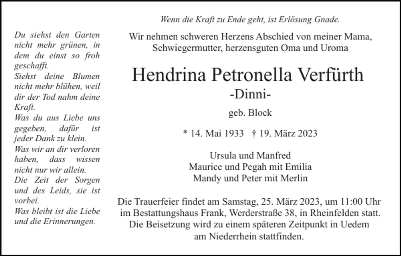<p>Wenn die Kraft zu Ende geht, ist Erlösung Gnade.<br />Du siehst den Garten<br />nicht mehr grünen, in<br />dem du einst so froh<br />geschafft.<br />Siehst deine Blumen<br />nicht mehr blühen, weil<br />dir der Tod nahm deine<br />Kraft.<br />Was du aus Liebe uns<br />gegeben, dafür ist<br />jeder Dank zu klein.<br />Was wir an dir verloren<br />haben, dass wissen<br />nicht nur wir allein.<br />Die Zeit der Sorgen<br />und des Leids, sie ist<br />vorbei.<br />Was bleibt ist die Liebe<br />und die Erinnerungen.</p><p>Wir nehmen schweren Herzens Abschied von meiner Mama,<br />Schwiegermutter, herzensguten Oma und Uroma</p><p>Hendrina Petronella Verfürth<br />-Dinnigeb. Block<br />* 14. Mai 1933 † 19. März 2023<br />Ursula und Manfred<br />Maurice und Pegah mit Emilia<br />Mandy und Peter mit Merlin<br />Die Trauerfeier findet am Samstag, 25. März 2023, um 11:00 Uhr<br />im Bestattungshaus Frank, Werderstraße 38, in Rheinfelden statt.<br />Die Beisetzung wird zu einem späteren Zeitpunkt in Uedem<br />am Niederrhein stattfinden.</p>
