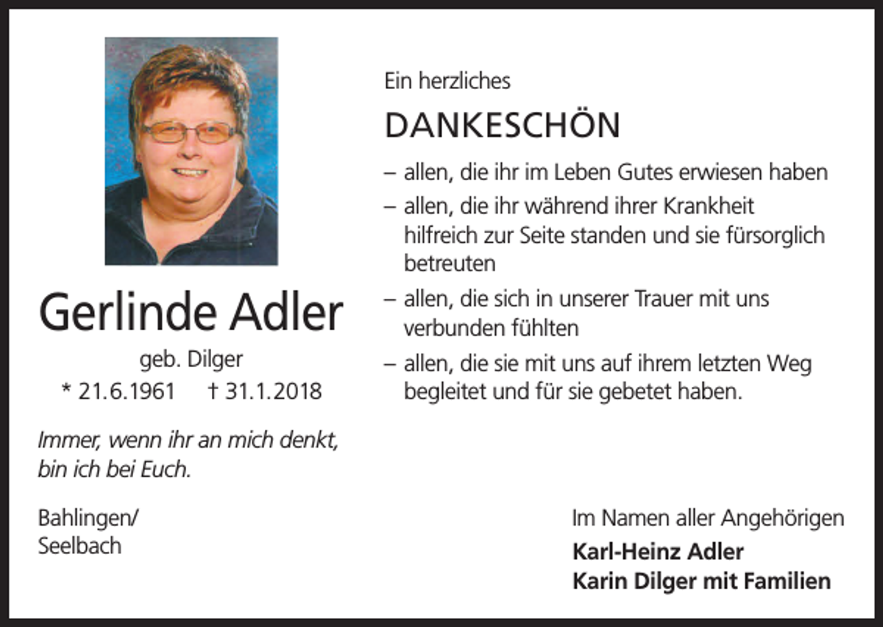 <p>Ein herzliches</p><p>DANKESCHÖN<br />– allen, die ihr im Leben Gutes erwiesen haben<br />– allen, die ihr während ihrer Krankheit<br />hilfreich zur Seite standen und sie fürsorglich<br />betreuten</p><p>Gerlinde Adler<br />geb. Dilger<br />* 21.6.1961 † 31.1.2018</p><p>– allen, die sich in unserer Trauer mit uns<br />verbunden fühlten<br />– allen, die sie mit uns auf ihrem letzten Weg<br />begleitet und für sie gebetet haben.</p><p>Immer, wenn ihr an mich denkt,<br />bin ich bei Euch.<br />Bahlingen/<br />Seelbach</p><p>Im Namen aller Angehörigen<br />Karl-Heinz Adler<br />Karin Dilger mit Familien</p>