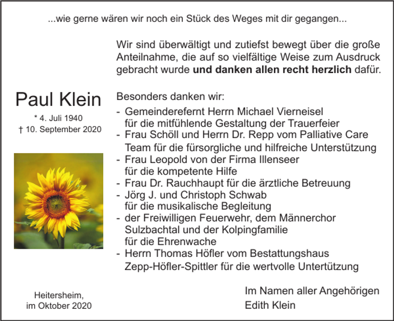 <p>...wie gerne wären wir noch ein Stück des Weges mit dir gegangen...</p><p>Wir sind überwältigt und zutiefst bewegt über die große<br />Anteilnahme, die auf so vielfältige Weise zum Ausdruck<br />gebracht wurde und danken allen recht herzlich dafür.</p><p>Paul Klein<br />* 4. Juli 1940<br />† 10. September 2020</p><p>Heitersheim,<br />im Oktober 2020</p><p>Besonders danken wir:<br />- Gemeinderefernt Herrn Michael Vierneisel<br />für die mitfühlende Gestaltung der Trauerfeier<br />- Frau Schöll und Herrn Dr. Repp vom Palliative Care<br />Team für die fürsorgliche und hilfreiche Unterstützung<br />- Frau Leopold von der Firma Illenseer<br />für die kompetente Hilfe<br />- Frau Dr. Rauchhaupt für die ärztliche Betreuung<br />- Jörg J. und Christoph Schwab<br />für die musikalische Begleitung<br />- der Freiwilligen Feuerwehr, dem Männerchor<br />Sulzbachtal und der Kolpingfamilie<br />für die Ehrenwache<br />- Herrn Thomas Höfler vom Bestattungshaus<br />Zepp-Höfler-Spittler für die wertvolle Untertützung<br />Im Namen aller Angehörigen<br />Edith Klein</p>
