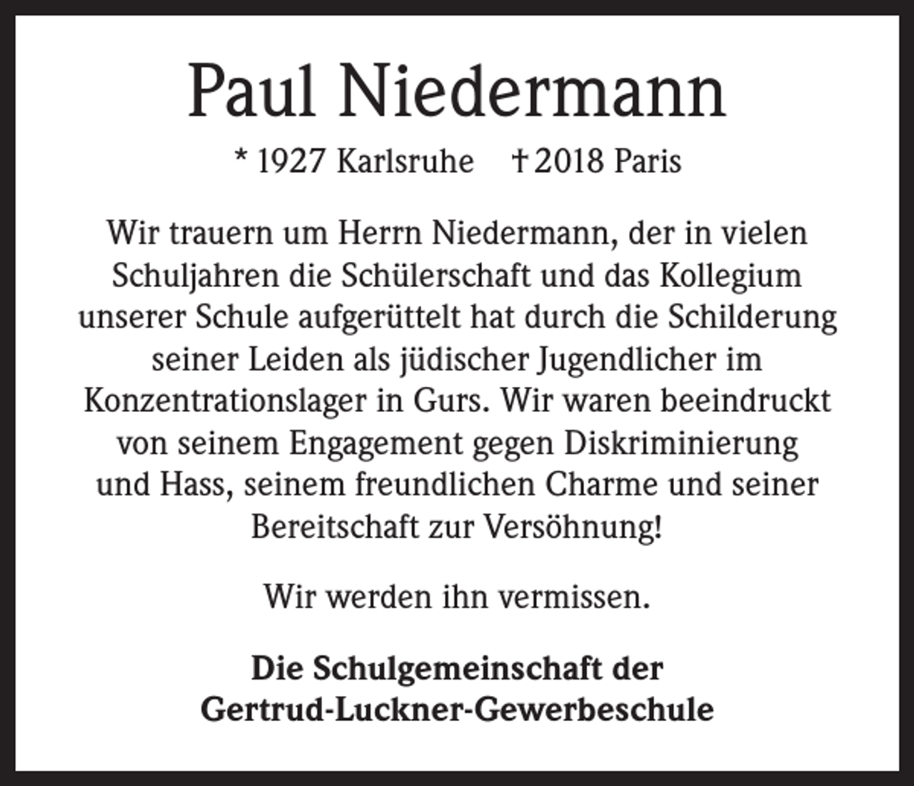 <p>Paul Niedermann<br />* 1927 Karlsruhe † 2018 Paris<br />Wir trauern um Herrn Niedermann, der in vielen<br />Schuljahren die Schülerschaft und das Kollegium<br />unserer Schule aufgerüttelt hat durch die Schilderung<br />seiner Leiden als jüdischer Jugendlicher im<br />Konzentrationslager in Gurs. Wir waren beeindruckt<br />von seinem Engagement gegen Diskriminierung<br />und Hass, seinem freundlichen Charme und seiner<br />Bereitschaft zur Versöhnung!<br />Wir werden ihn vermissen.<br />Die Schulgemeinschaft der<br />Gertrud-Luckner-Gewerbeschule</p>
