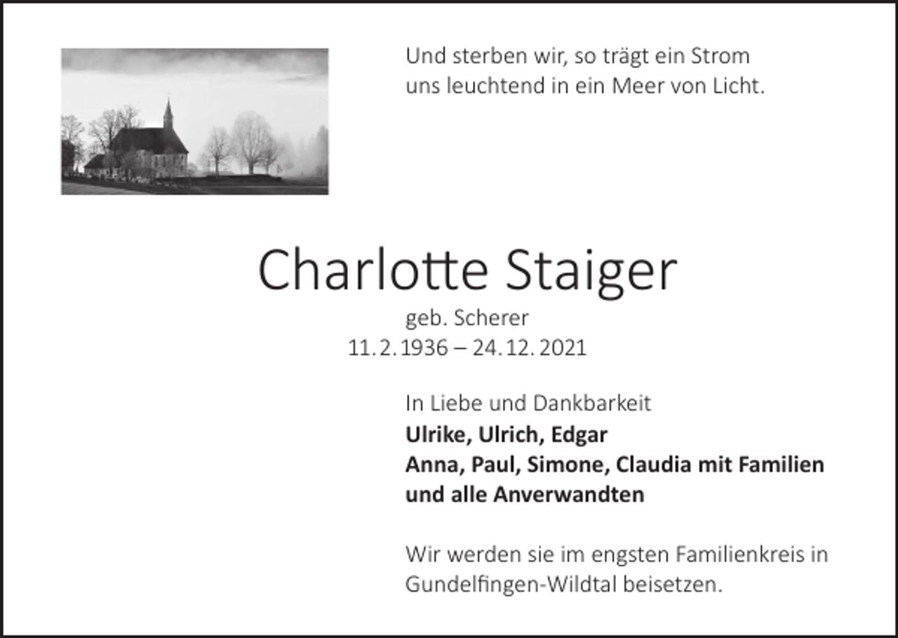 <p>Und sterben wir, so trägt ein Strom<br />uns leuchtend in ein Meer von Licht.</p><p>Charlotte Staiger<br />geb. Scherer<br />11. 2. 1936 – 24. 12. 2021</p><p>In Liebe und Dankbarkeit<br />Ulrike, Ulrich, Edgar<br />Anna, Paul, Simone, Claudia mit Familien<br />und alle Anverwandten<br />Wir werden sie im engsten Familienkreis in<br />Gundelfingen-Wildtal beisetzen.</p>