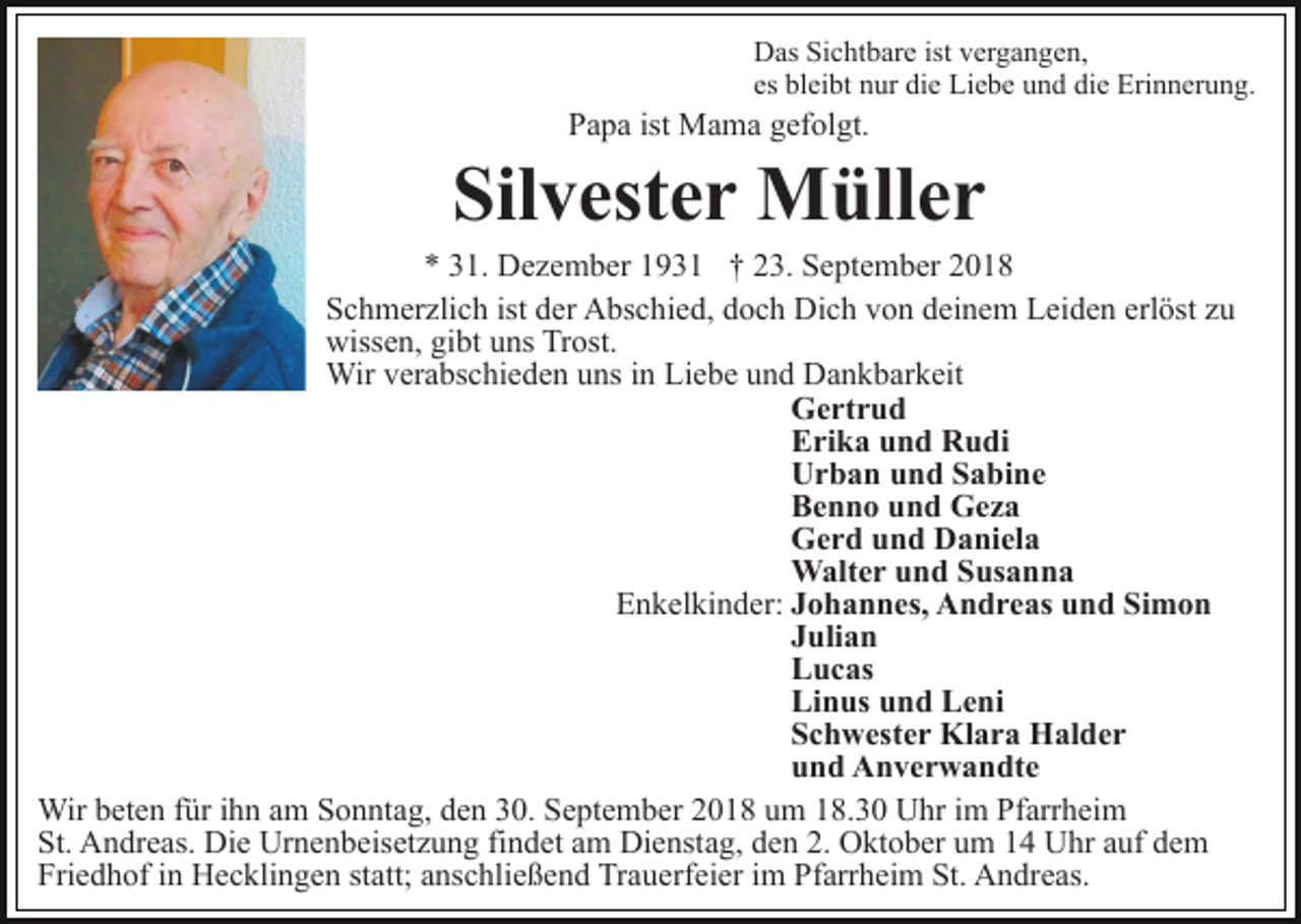 <p>Das Sichtbare ist vergangen,<br />es bleibt nur die Liebe und die Erinnerung.</p><p>Papa ist Mama gefolgt.</p><p>Silvester Müller<br />* 31. Dezember 1931 † 23. September 2018<br />Schmerzlich ist der Abschied, doch Dich von deinem Leiden erlöst zu<br />wissen, gibt uns Trost.<br />Wir verabschieden uns in Liebe und Dankbarkeit<br />Gertrud<br />Erika und Rudi<br />Urban und Sabine<br />Benno und Geza<br />Gerd und Daniela<br />Walter und Susanna<br />Enkelkinder: Johannes, Andreas und Simon<br />Julian<br />Lucas<br />Linus und Leni<br />Schwester Klara Halder<br />und Anverwandte<br />Wir beten für ihn am Sonntag, den 30. September 2018 um 18.30 Uhr im Pfarrheim<br />St. Andreas. Die Urnenbeisetzung findet am Dienstag, den 2. Oktober um 14 Uhr auf dem<br />Friedhof in Hecklingen statt; anschließend Trauerfeier im Pfarrheim St. Andreas.</p>