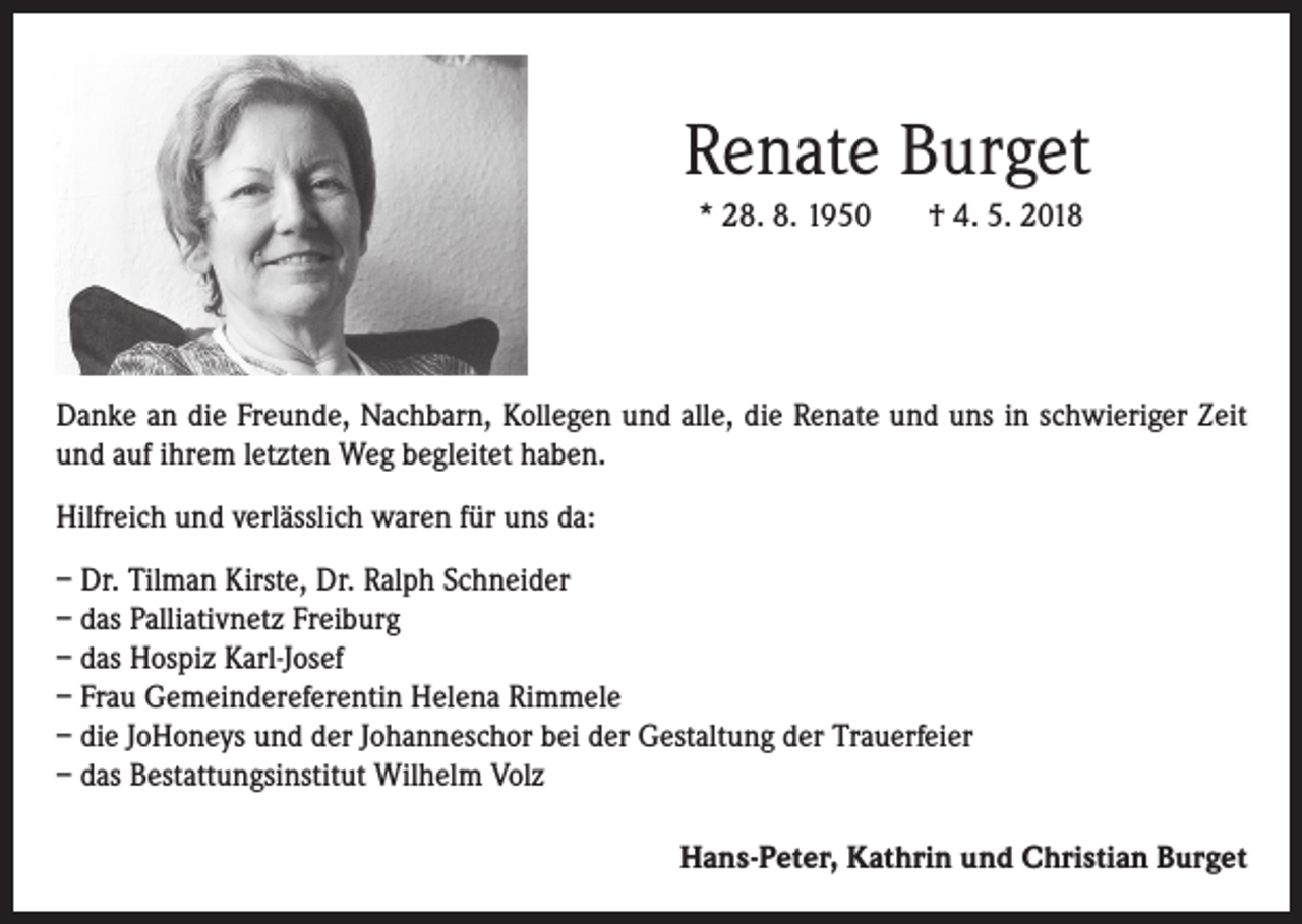 <p>Renate Burget<br />* 28. 8. 1950</p><p>† 4. 5. 2018</p><p>Danke an die Freunde, Nachbarn, Kollegen und alle, die Renate und uns in schwieriger Zeit<br />und auf ihrem letzten Weg begleitet haben.<br />Hilfreich und verlässlich waren für uns da:<br />– Dr. Tilman Kirste, Dr. Ralph Schneider<br />– das Palliativnetz Freiburg<br />– das Hospiz Karl-Josef<br />– Frau Gemeindereferentin Helena Rimmele<br />– die JoHoneys und der Johanneschor bei der Gestaltung der Trauerfeier<br />– das Bestattungsinstitut Wilhelm Volz<br />Hans-Peter, Kathrin und Christian Burget</p>