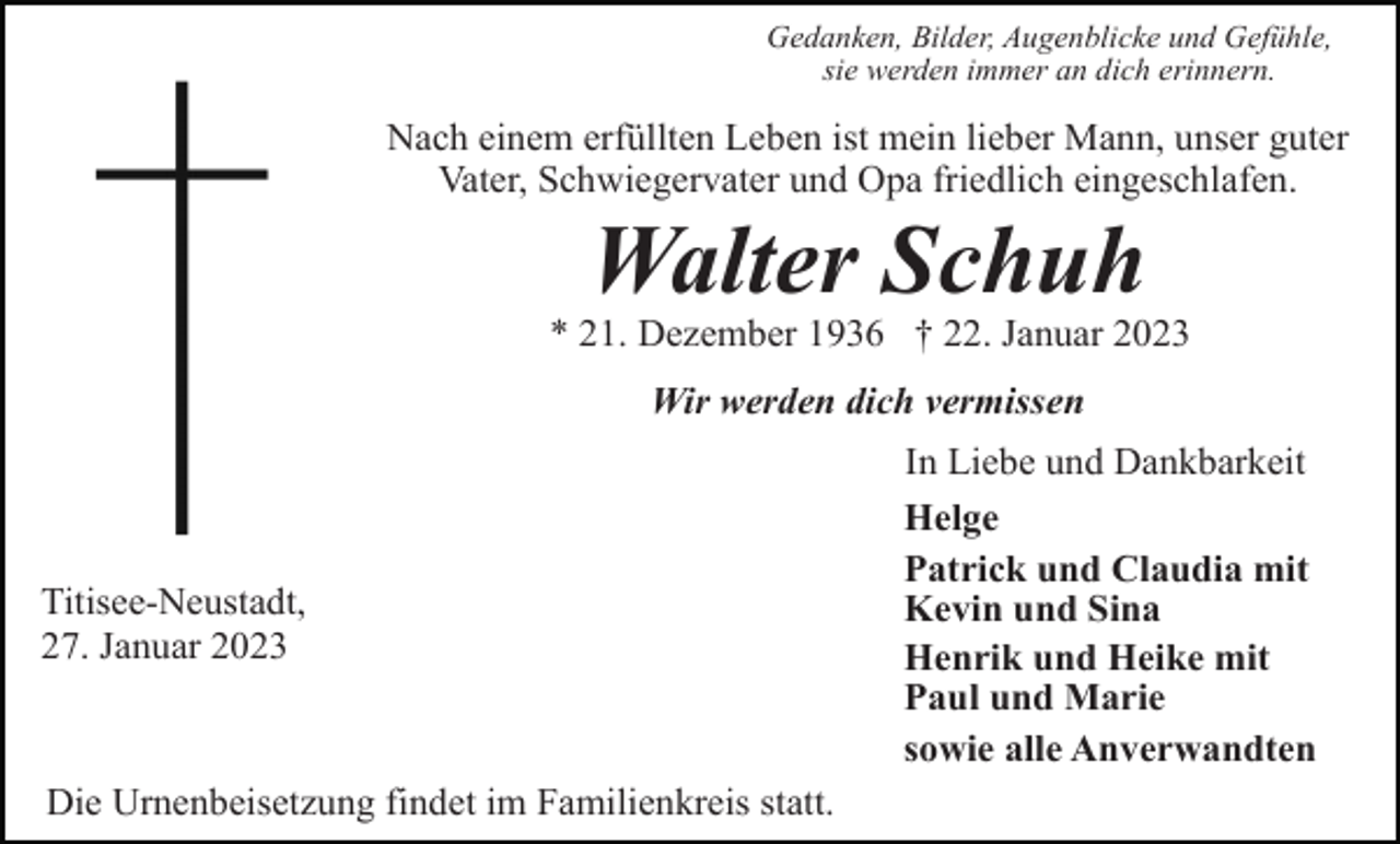 <p>Gedanken, Bilder, Augenblicke und Gefühle,<br />sie werden immer an dich erinnern.</p><p>Nach einem erfüllten Leben ist mein lieber Mann, unser guter<br />Vater, Schwiegervater und Opa friedlich eingeschlafen.</p><p>Walter Schuh<br />* 21. Dezember 1936 † 22. Januar 2023<br />Wir werden dich vermissen</p><p>Titisee-Neustadt,<br />27. Januar 2023</p><p>Die Urnenbeisetzung findet im Familienkreis statt.</p><p>In Liebe und Dankbarkeit<br />Helge<br />Patrick und Claudia mit<br />Kevin und Sina<br />Henrik und Heike mit<br />Paul und Marie<br />sowie alle Anverwandten</p>