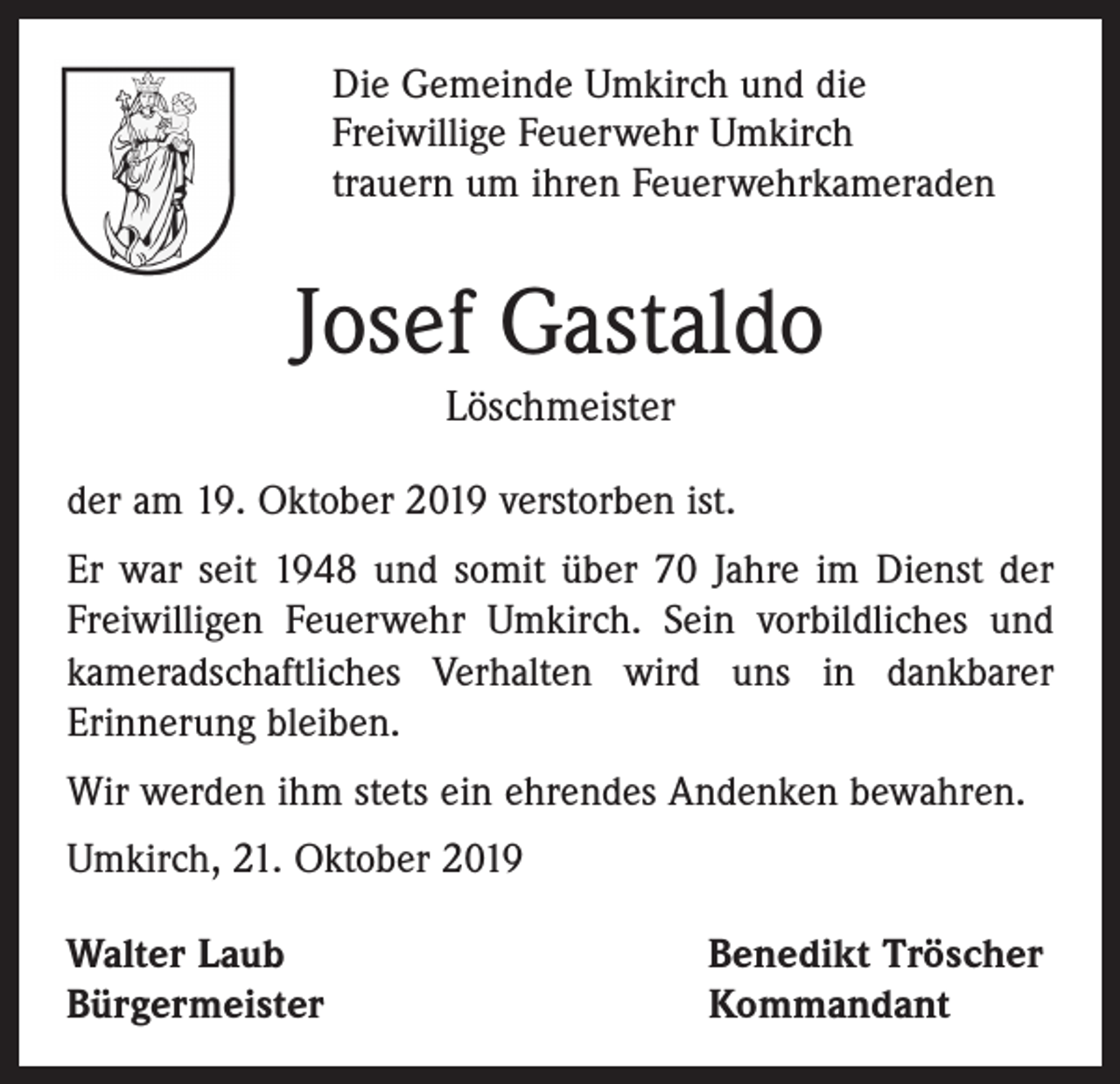 <p>Die Gemeinde Umkirch und die<br />Freiwillige Feuerwehr Umkirch<br />trauern um ihren Feuerwehrkameraden</p><p>Josef Gastaldo<br />Löschmeister<br />der am 19. Oktober 2019 verstorben ist.<br />Er war seit 1948 und somit über 70 Jahre im Dienst der<br />­Freiwilligen Feuerwehr Umkirch. Sein vorbildliches und<br />kameradschaftliches Verhalten wird uns in dankbarer<br />­Erinnerung bleiben.<br />Wir werden ihm stets ein ehrendes Andenken bewahren.<br />Umkirch, 21. Oktober 2019<br />Walter Laub<br />Bürgermeister</p><p>Benedikt Tröscher<br />Kommandant</p>