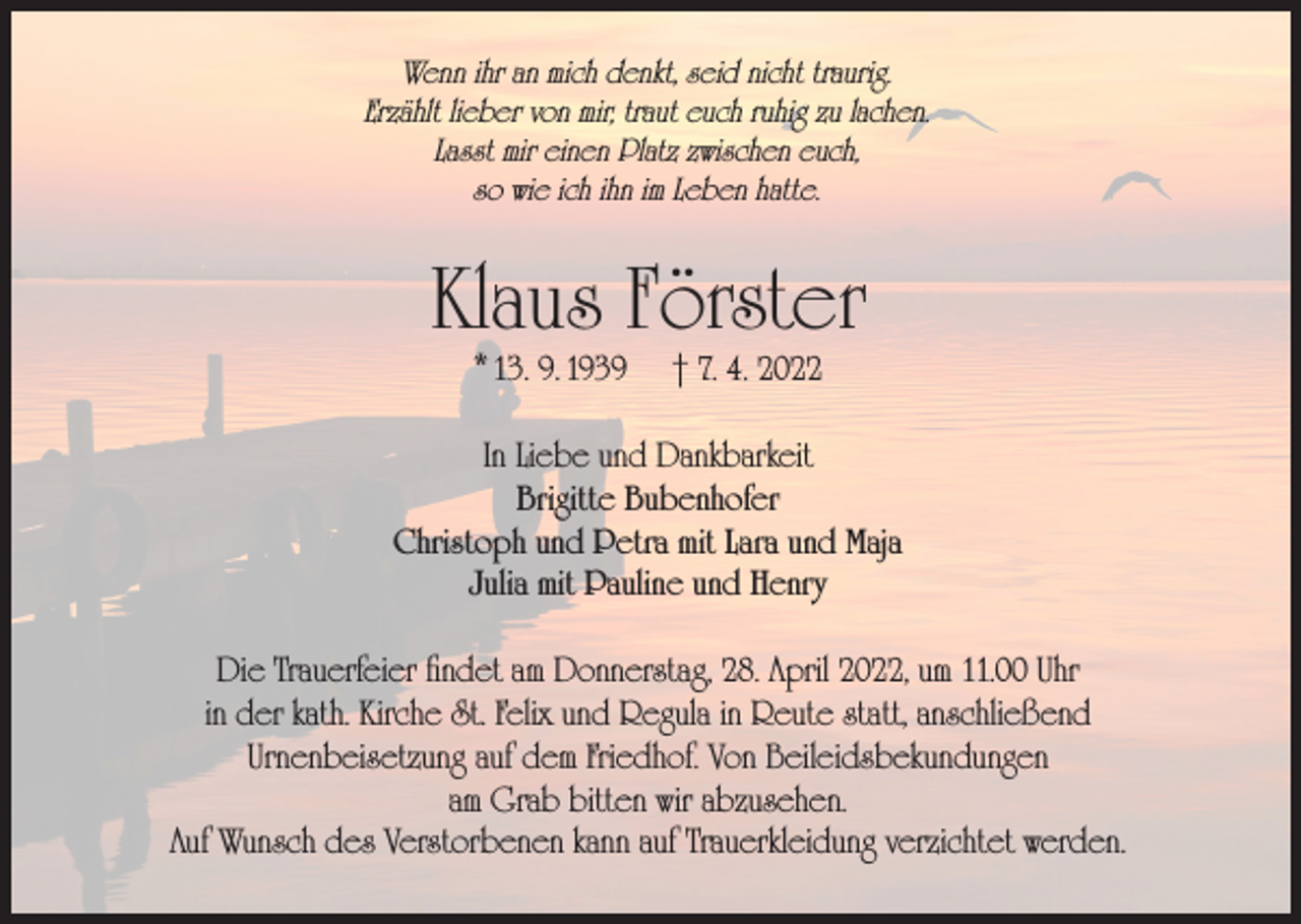 <p>Wenn ihr an mich denkt, seid nicht traurig.<br />Erzählt lieber von mir, traut euch ruhig zu lachen.<br />Lasst mir einen Platz zwischen euch,<br />so wie ich ihn im Leben hatte.</p><p>Klaus Förster<br />* 13. 9. 1939</p><p>† 7. 4. 2022</p><p>In Liebe und Dankbarkeit<br />Brigitte Bubenhofer<br />Christoph und Petra mit Lara und Maja<br />Julia mit Pauline und Henry<br />Die Trauerfeier findet am Donnerstag, 28. April 2022, um 11.00 Uhr<br />in der kath. Kirche St. Felix und Regula in Reute statt, anschließend<br />Urnenbeisetzung auf dem Friedhof. Von Beileidsbekundungen<br />am Grab bitten wir abzusehen.<br />Auf Wunsch des Verstorbenen kann auf Trauerkleidung verzichtet werden.</p>
