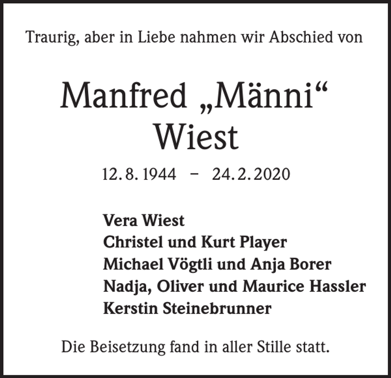 <p>Traurig, aber in Liebe nahmen wir Abschied von</p><p>Manfred „Männi“<br />Wiest<br />12. 8. 1944 – 24. 2. 2020<br />Vera Wiest<br />Christel und Kurt Player<br />Michael Vögtli und Anja Borer<br />Nadja, Oliver und Maurice Hassler<br />Kerstin Steinebrunner<br />Die Beisetzung fand in aller Stille statt.</p>