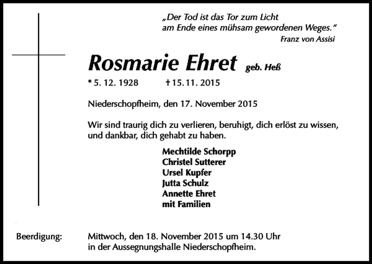 <p>„Der Tod ist das Tor zum Licht<br />am Ende eines mühsam gewordenen Weges.“<br />Franz von Assisi</p><p>Rosmarie Ehret<br />* 5. 12. 1928</p><p>geb. Heß</p><p>† 15. 11. 2015</p><p>Niederschopfheim, den 17. November 2015<br />Wir sind traurig dich zu verlieren, beruhigt, dich erlöst zu wissen,<br />und dankbar, dich gehabt zu haben.<br />Mechtilde Schorpp<br />Christel Sutterer<br />Ursel Kupfer<br />Jutta Schulz<br />Annette Ehret<br />mit Familien<br />Totengebet:<br />Beerdigung:</p><p>Heute um 18.30 Uhr in der Pfarrkirche St. Brigitta.<br />Mittwoch, den 18. November 2015 um 14.30 Uhr<br />in der Aussegnungshalle Niederschopfheim.</p>