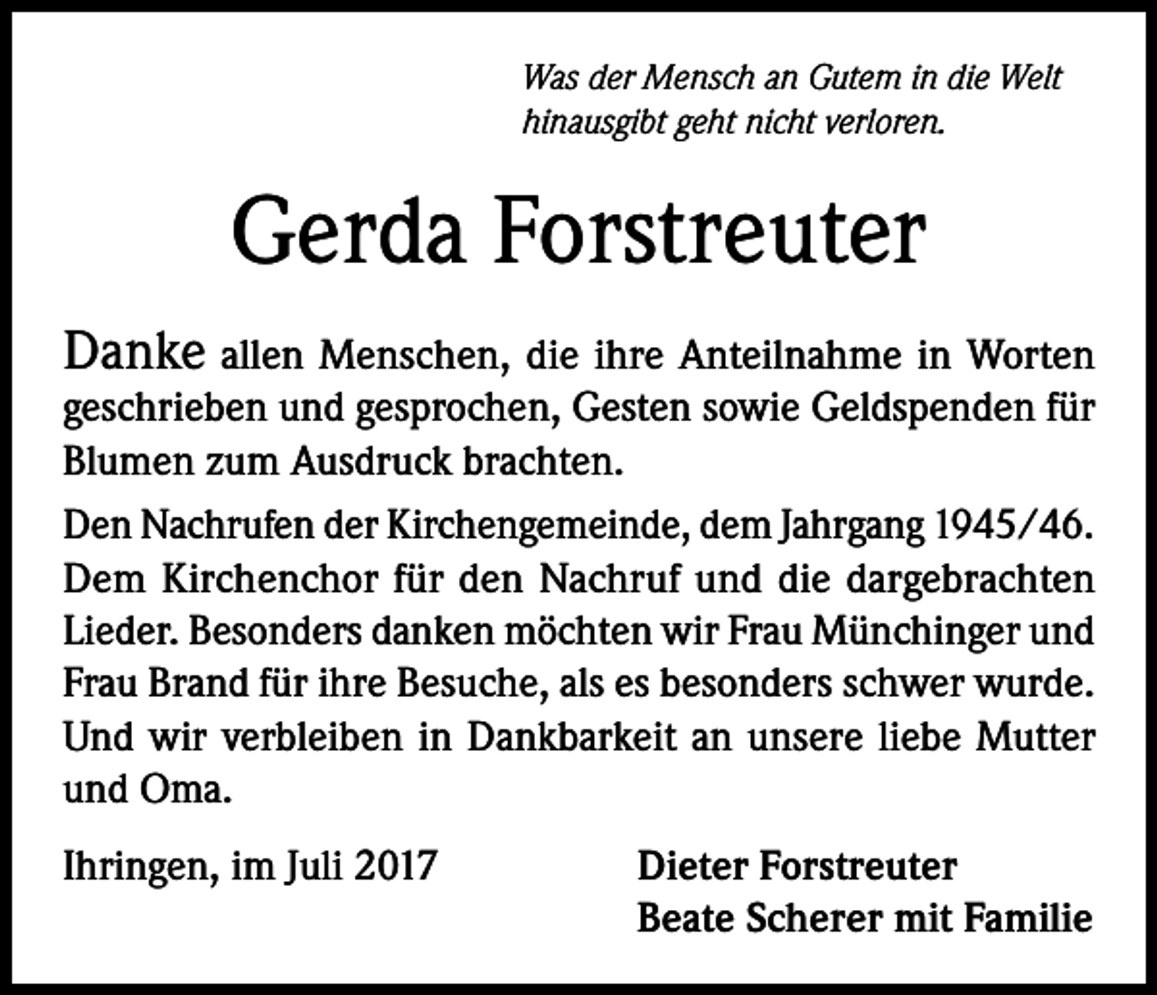 <p>Was der Mensch an Gutem in die Welt<br />hinausgibt geht nicht verloren.</p><p>Gerda Forstreuter<br />Danke allen Menschen, die ihre Anteilnahme in Worten</p><p>geschrieben und gesprochen, Gesten sowie Geldspenden für<br />Blumen zum Ausdruck brachten.<br />Den Nachrufen der Kirchengemeinde, dem Jahrgang 1945/46.<br />Dem Kirchenchor für den Nachruf und die dargebrachten<br />Lieder. Besonders danken möchten wir Frau Münchinger und<br />Frau Brand für ihre Besuche, als es besonders schwer wurde.<br />Und wir verbleiben in Dankbarkeit an unsere liebe Mutter<br />und Oma.<br />Ihringen, im Juli 2017</p><p>Dieter Forstreuter<br />Beate Scherer mit Familie</p>