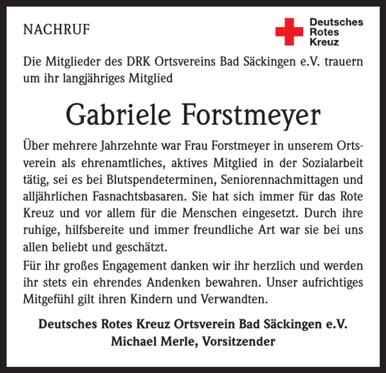 <p>NACHRUF<br />Die Mitglieder des DRK Ortsvereins Bad Säckingen e.V. trauern<br />um ihr langjähriges Mitglied</p><p>Gabriele Forstmeyer<br />Über mehrere Jahrzehnte war Frau Forstmeyer in unserem Ortsverein als ehrenamtliches, aktives Mitglied in der Sozialarbeit<br />tätig, sei es bei Blutspendeterminen, Seniorennachmittagen und<br />alljährlichen Fasnachtsbasaren. Sie hat sich immer für das Rote<br />Kreuz und vor allem für die Menschen eingesetzt. Durch ihre<br />ruhige, hilfsbereite und immer freundliche Art war sie bei uns<br />allen beliebt und geschätzt.<br />Für ihr großes Engagement danken wir ihr herzlich und werden<br />ihr stets ein ehrendes Andenken bewahren. Unser aufrichtiges<br />Mitgefühl gilt ihren Kindern und Verwandten.<br />Deutsches Rotes Kreuz Ortsverein Bad Säckingen e.V.<br />Michael Merle, Vorsitzender</p>