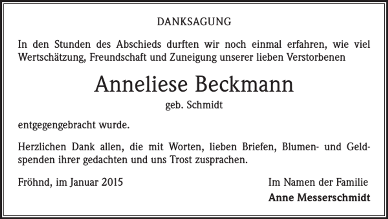 <p>DANKSAGUNG<br />In den Stunden des Abschieds durften wir noch einmal erfahren, wie viel<br />­Wertschätzung, Freundschaft und Zuneigung unserer lieben Verstorbenen</p><p>Anneliese Beckmann<br />geb. Schmidt<br />entgegengebracht wurde.<br />Herzlichen Dank allen, die mit Worten, lieben Briefen, Blumen- und Geld­<br />spenden ihrer gedachten und uns Trost zusprachen.<br />Fröhnd, im Januar 2015</p><p>Im Namen der Familie<br />Anne Messerschmidt</p>