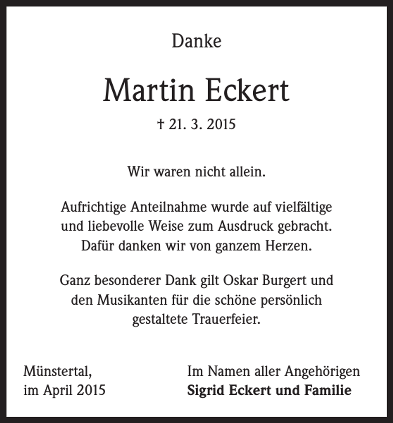 <p>Danke</p><p>Martin Eckert<br />† 21. 3. 2015<br />Wir waren nicht allein.<br />Aufrichtige Anteilnahme wurde auf vielfältige<br />und liebevolle Weise zum Ausdruck gebracht.<br />Dafür danken wir von ganzem Herzen.<br />Ganz besonderer Dank gilt Oskar Burgert und<br />den Musikanten für die schöne persönlich<br />gestaltete Trauerfeier.<br />Münstertal,<br />im April 2015</p><p>Im Namen aller Angehörigen<br />Sigrid Eckert und Familie</p>