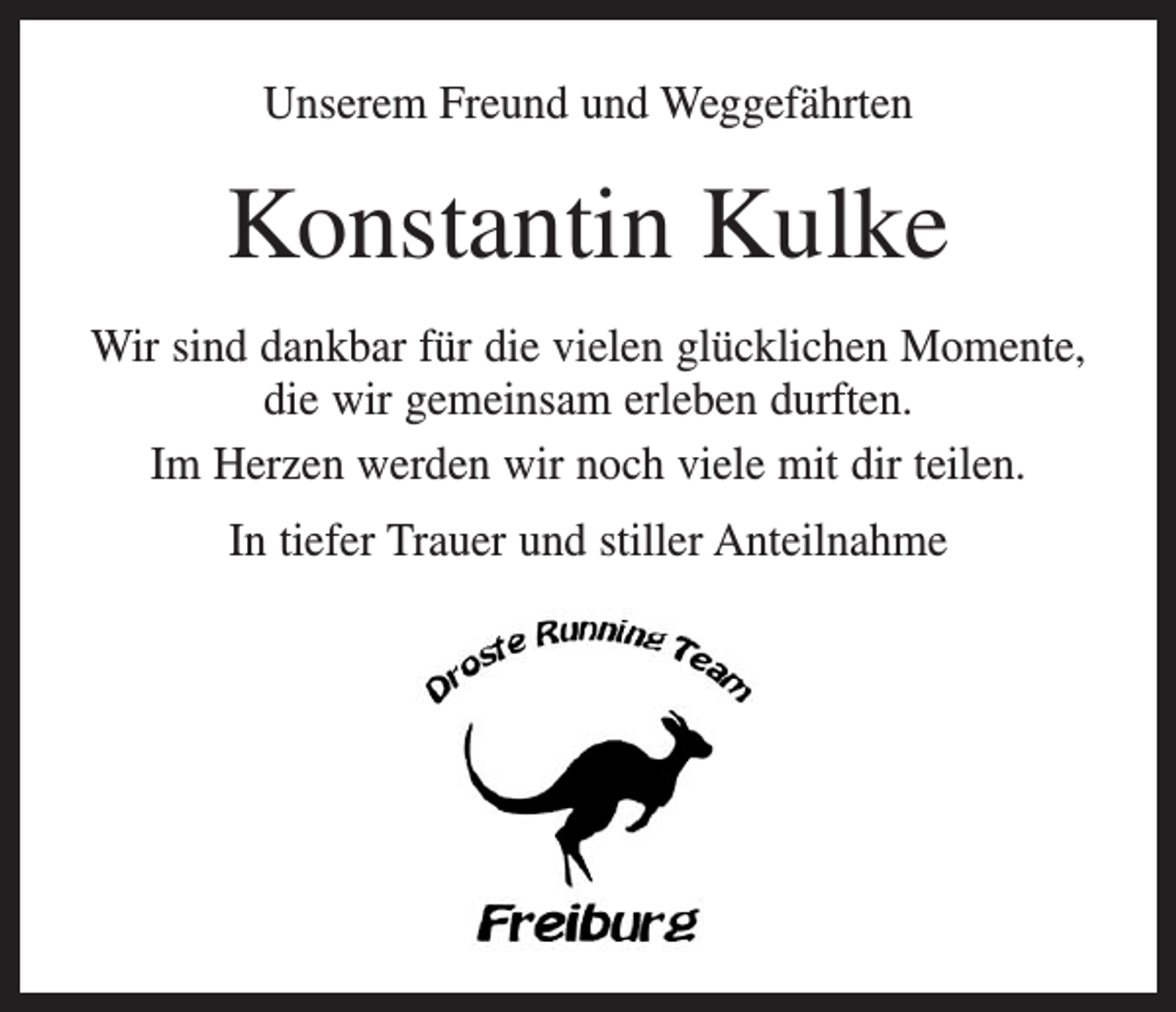 <p>Unserem Freund und Weggefährten</p><p>Konstantin Kulke<br />Wir sind dankbar für die vielen glücklichen Momente,<br />die wir gemeinsam erleben durften.<br />Im Herzen werden wir noch viele mit dir teilen.<br />In tiefer Trauer und stiller Anteilnahme</p>