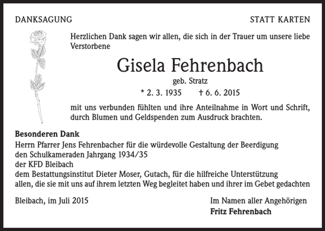 <p>DANKSAGUNG</p><p>STATT KARTEN</p><p>Herzlichen Dank sagen wir allen, die sich in der Trauer um unsere liebe<br />Verstorbene</p><p>Gisela Fehrenbach<br />geb. Stratz<br />* 2. 3. 1935 † 6. 6. 2015</p><p>mit uns verbunden fühlten und ihre Anteilnahme in Wort und Schrift,<br />durch Blumen und Geldspenden zum Ausdruck brachten.<br />Besonderen Dank<br />Herrn Pfarrer Jens Fehrenbacher für die würdevolle Gestaltung der Beerdigung<br />den Schulkameraden Jahrgang 1934/35<br />der KFD Bleibach<br />dem Bestattungsinstitut Dieter Moser, Gutach, für die hilfreiche Unterstützung<br />allen, die sie mit uns auf ihrem letzten Weg begleitet haben und ihrer im Gebet gedachten<br />Bleibach, im Juli 2015</p><p>Im Namen aller Angehörigen<br />Fritz Fehrenbach</p>