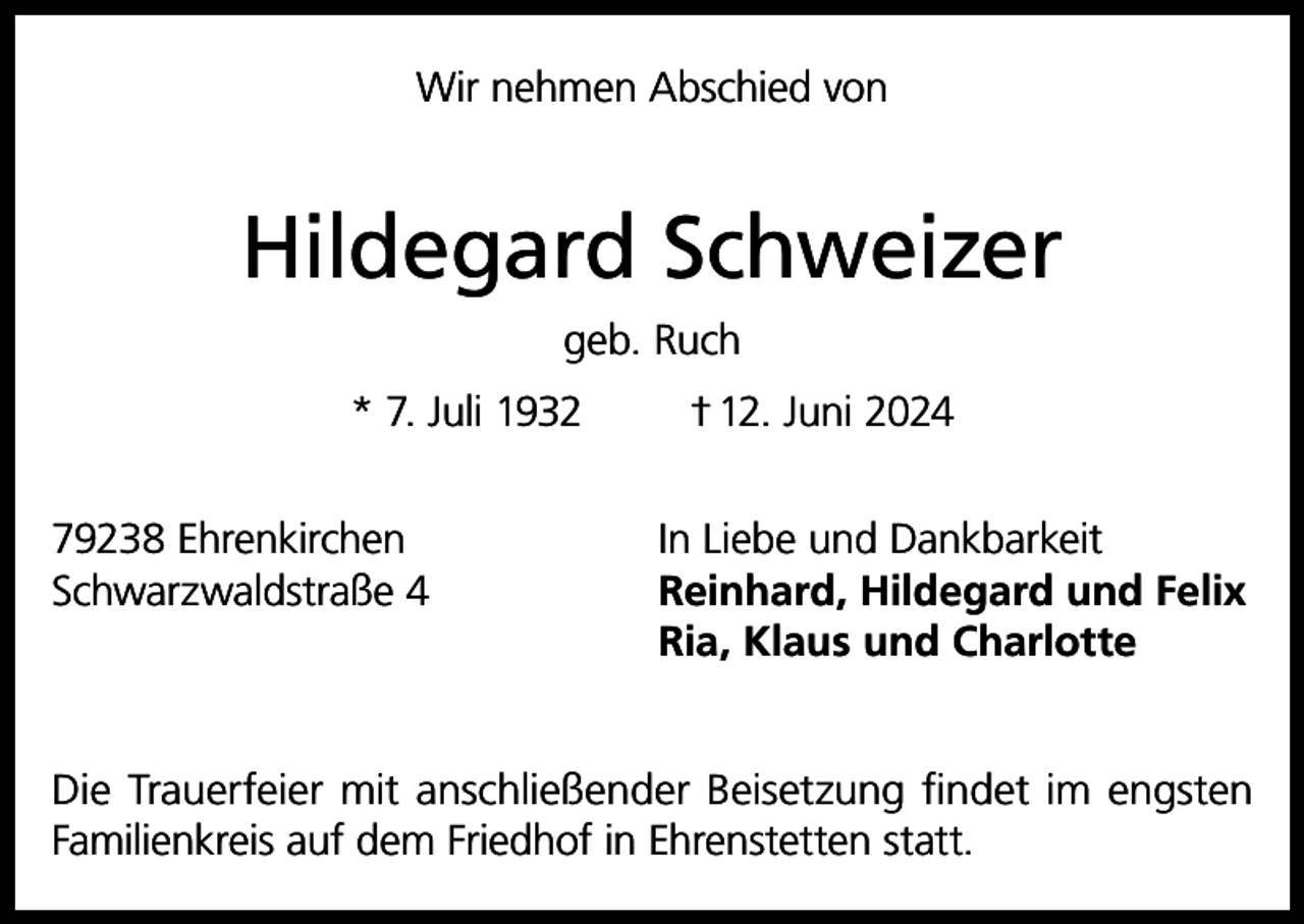 <p>Wir nehmen Abschied von</p><p>Hildegard Schweizer<br />geb. Ruch<br />* 7. Juli 1932</p><p>† 12. Juni 2024</p><p>79238 Ehrenkirchen<br />In Liebe und Dankbarkeit<br />Schwarzwaldstraße 4 Reinhard, Hildegard und Felix<br />Ria, Klaus und Charlotte<br />Die Trauerfeier mit anschließender Beisetzung findet im engsten<br />Familienkreis auf dem Friedhof in Ehrenstetten statt.</p>