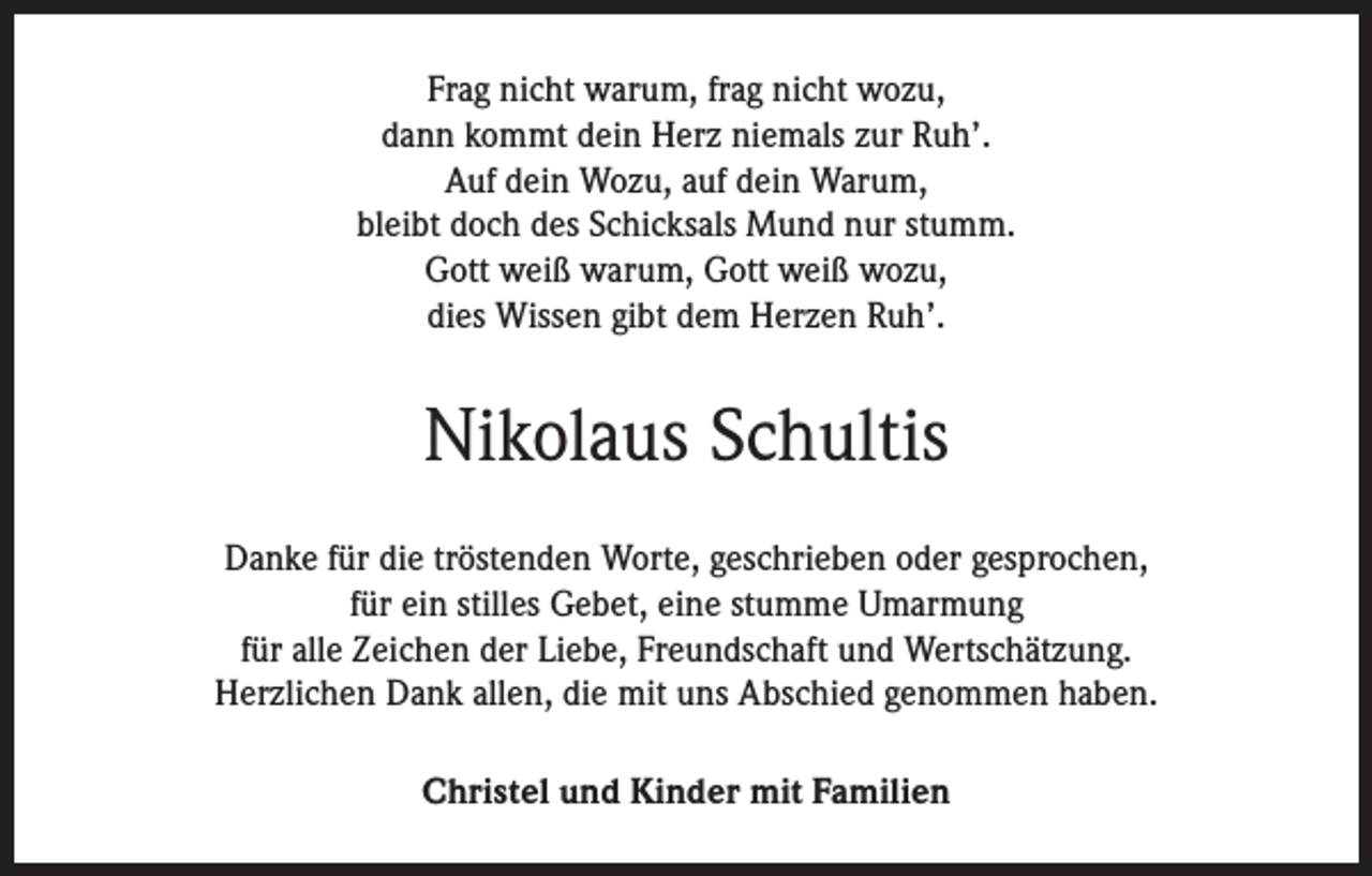 <p>Frag nicht warum, frag nicht wozu,<br />dann kommt dein Herz niemals zur Ruh’.<br />Auf dein Wozu, auf dein Warum,<br />bleibt doch des Schicksals Mund nur stumm.<br />Gott weiß warum, Gott weiß wozu,<br />dies Wissen gibt dem Herzen Ruh’.</p><p>Nikolaus Schultis<br />Danke für die tröstenden Worte, geschrieben oder gesprochen,<br />für ein stilles Gebet, eine stumme Umarmung<br />für alle Zeichen der Liebe, Freundschaft und Wertschätzung.<br />Herzlichen Dank allen, die mit uns Abschied genommen haben.<br />Christel und Kinder mit Familien</p>
