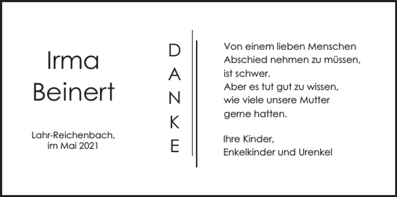 <p>Irma<br />Beinert<br />Lahr-Reichenbach,<br />im Mai 2021</p><p>D<br />A<br />N<br />K<br />E</p><p>Von einem lieben Menschen<br />Abschied nehmen zu müssen,<br />ist schwer.<br />Aber es tut gut zu wissen,<br />wie viele unsere Mutter<br />gerne hatten.<br />Ihre Kinder,<br />Enkelkinder und Urenkel</p>