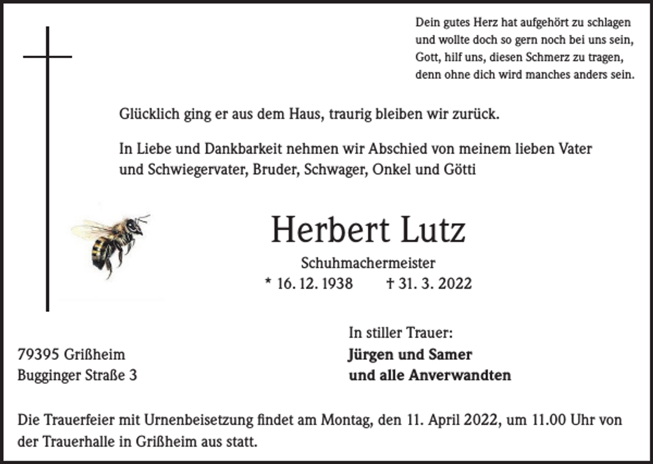 <p>Dein gutes Herz hat aufgehört zu schlagen<br />und wollte doch so gern noch bei uns sein,<br />Gott, hilf uns, diesen Schmerz zu tragen,<br />denn ohne dich wird manches anders sein.</p><p>Glücklich ging er aus dem Haus, traurig bleiben wir zurück.<br />In Liebe und Dankbarkeit nehmen wir Abschied von meinem lieben Vater<br />und Schwiegervater, Bruder, Schwager, Onkel und Götti</p><p>Herbert Lutz<br />Schuhmachermeister<br />* 16. 12. 1938 † 31. 3. 2022</p><p>79395 Grißheim<br />Bugginger Straße 3</p><p>In stiller Trauer:<br />Jürgen und Samer<br />und alle Anverwandten</p><p>Die Trauerfeier mit Urnenbeisetzung findet am Montag, den 11. April 2022, um 11.00 Uhr von<br />der Trauerhalle in Grißheim aus statt.</p>
