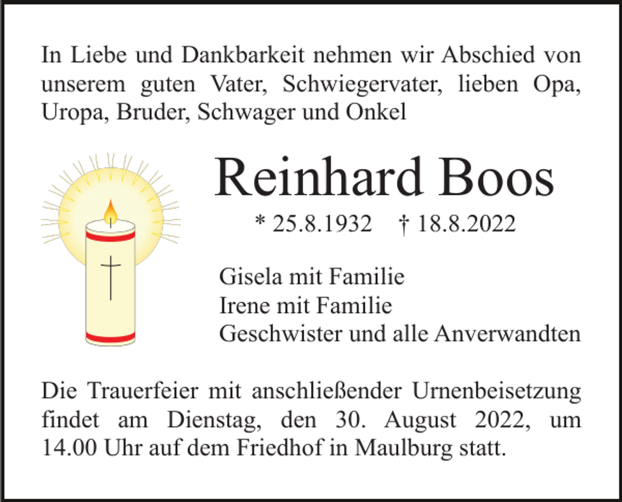<p>In Liebe und Dankbarkeit nehmen wir Abschied von<br />unserem guten Vater, Schwiegervater, lieben Opa,<br />Uropa, Bruder, Schwager und Onkel</p><p>Reinhard Boos<br />* 25.8.1932</p><p>† 18.8.2022</p><p>Gisela mit Familie<br />Irene mit Familie<br />Geschwister und alle Anverwandten<br />Die Trauerfeier mit anschließender Urnenbeisetzung<br />findet am Dienstag, den 30. August 2022, um<br />14.00 Uhr auf dem Friedhof in Maulburg statt.</p>