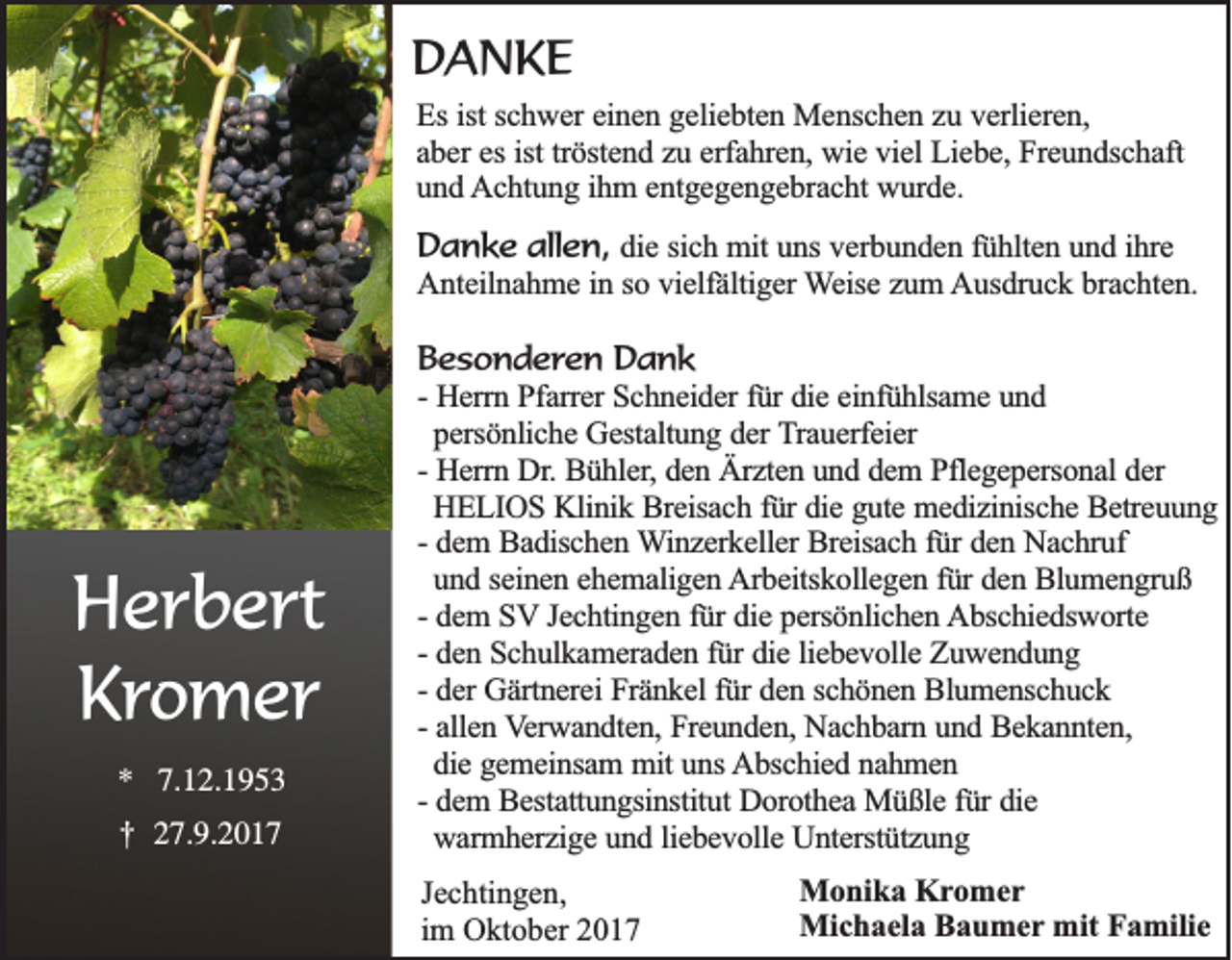 <p>DDANKE<br />A NKE<br />EEss ist<br />ist schwer<br />sc h w e r einen<br />ein e n ggeliebten<br />e lie b te n Menschen<br />M e n sc h e n zzuu vverlieren,<br />e rlie re n ,<br />aber<br />ist tröstend<br />a b e r es<br />es ist<br />trö ste n d zzuu eerfahren,<br />rfa h re n , wie<br />wie viel<br />v ie l Liebe,<br />Lie b e , Freundschaft<br />Fre u n d sc h a ft<br />u n d Achtung<br />A c h tu n g iihm<br />h m e entgegengebracht<br />n tg e g e n g e b ra c h t wurde.<br />wu rd e .<br />und</p><p>DDanke<br />a n k e allen,<br />a lle n , ddie<br />ie ssich<br />ic h mit<br />m it uns<br />un s verbunden<br />ve rb u n d e n ffühlten<br />ü h lte n uund<br />n d iihre<br />h re<br />Anteilnahme<br />A n te iln a h m e iinn ssoo vvielfältiger<br />ie lfä ltig e r Weise<br />W e ise zzum<br />u m Ausdruck<br />A u sd ru c k bbrachten.<br />ra c h te n .</p><p>H e r b e rt<br />Herbert<br />KKromer<br />r o m er<br />** 7.<br />7.12.1953<br />1 2. 1 9 5 3</p><p>††</p><p>2 7. 9. 2 0 1 7<br />27.9.2017</p><p>B e s o n d e r e n Dank<br />Besonderen<br />Dank<br />He rrn Pfarrer<br />P fa rre r Schneider<br />Sc h n e id e r fü<br />die eeinfühlsame<br />in fü h lsa m e und<br />un d<br />-- Herrn<br />fürr die<br />persönliche<br />pe rsö n lic h e Gestaltung<br />G e sta ltu n g dder<br />e r Trauerfeier<br />T ra u e rfe ie r<br />He rrn Dr.<br />D r. Bühler,<br />Bü h le r, den<br />de n Ärzten<br />Ä rz te n uund<br />n d ddem<br />e m PPflegepersonal<br />fle g e p e rso n a l der<br />de r<br />-- Herrn<br />HELIOS<br />HE L IO S Klinik<br />K lin ik Breisach<br />B re isa c h ffür<br />ü r die<br />die gute<br />g u te medizinische<br />m e d iz in isc h e Betreuung<br />B e tre u u n g<br />-- dem<br />de m BBadischen<br />a d isc h e n Winzerkeller<br />W in z e rk e lle r Breisach<br />Bre isa c h ffür<br />ü r den<br />de n Nachruf<br />N a c h ru f<br />un d sseinen<br />e in e n eehemaligen<br />h e m a lig e n Arbeitskollegen<br />A rb e itsk o lle g e n ffür<br />ü r den<br />de n Blumengruß<br />B lu m e n g ru ß<br />und<br />-- dem<br />de m SSV<br />V Jechtingen<br />Je c h tin g e n ffür<br />ü r die<br />die persönlichen<br />p e rsö n lic h e n Abschiedsworte<br />A b sc h ie d sw o rte<br />de n Schulkameraden<br />S c h u lk a m e ra d e n ffür<br />ü r die<br />die lliebevolle<br />ie b e v o lle Zuwendung<br />Zu w en d u n g<br />-- den<br />-- der<br />de r Gärtnerei<br />Gä rtn e re i Fränkel<br />Frä n k e l für<br />fü r den<br />de n sschönen<br />c h ö n e n Blumenschuck<br />B lu m e n sc h u c k<br />alle n Verwandten,<br />V e rw a n d te n , Freunden,<br />Fre u n d e n , Nachbarn<br />Na c h b a rn uund<br />n d Bekannten,<br />B e k a n n te n ,<br />-- allen<br />die gemeinsam<br />g e m e in sa m mmit<br />it uns<br />un s Abschied<br />A b sc h ie d nnahmen<br />ah m en<br />die<br />de m BBestattungsinstitut<br />e sta ttu n g sin stitu t Dorothea<br />Do ro th e a Müßle<br />M ü ß le ffür<br />ü r die<br />die<br />-- dem<br />warmherzige<br />wa rm h e rz ig e und<br />u n d lliebevolle<br />ie b e v o lle Unterstützung<br />U n te rstü tz u n g<br />JJechtingen,<br />e c hti n g e n,<br />im<br />i m Oktober<br />O kt o b er</p><p>MMonika<br />o ni k a KKromer<br />r o mer<br />Michaela<br />Mi<br />c h a el a BBaumer<br />a u m e r mit<br />mit Familie<br />F a mili e</p>