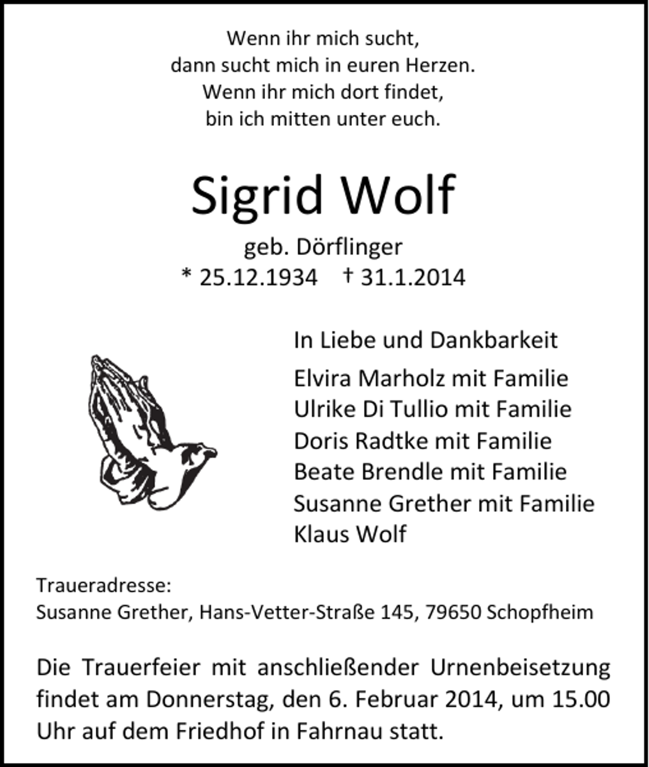 <p>Wenn ihr mich sucht,<br />dann sucht mich in euren Herzen.<br />Wenn ihr mich dort findet,<br />bin ich mitten unter euch.</p><p>Sigrid Wolf</p><p>geb. Dörflinger<br />* 25.12.1934 † 31.1.2014<br />In Liebe und Dankbarkeit<br />Elvira Marholz mit Familie<br />Ulrike Di Tullio mit Familie<br />Doris Radtke mit Familie<br />Beate Brendle mit Familie<br />Susanne Grether mit Familie<br />Klaus Wolf<br />Traueradresse:<br />Susanne Grether, Hans-Vetter-Straße 145, 79650 Schopfheim</p><p>Die Trauerfeier mit anschließender Urnenbeisetzung<br />findet am Donnerstag, den 6. Februar 2014, um 15.00<br />Uhr auf dem Friedhof in Fahrnau statt.</p>