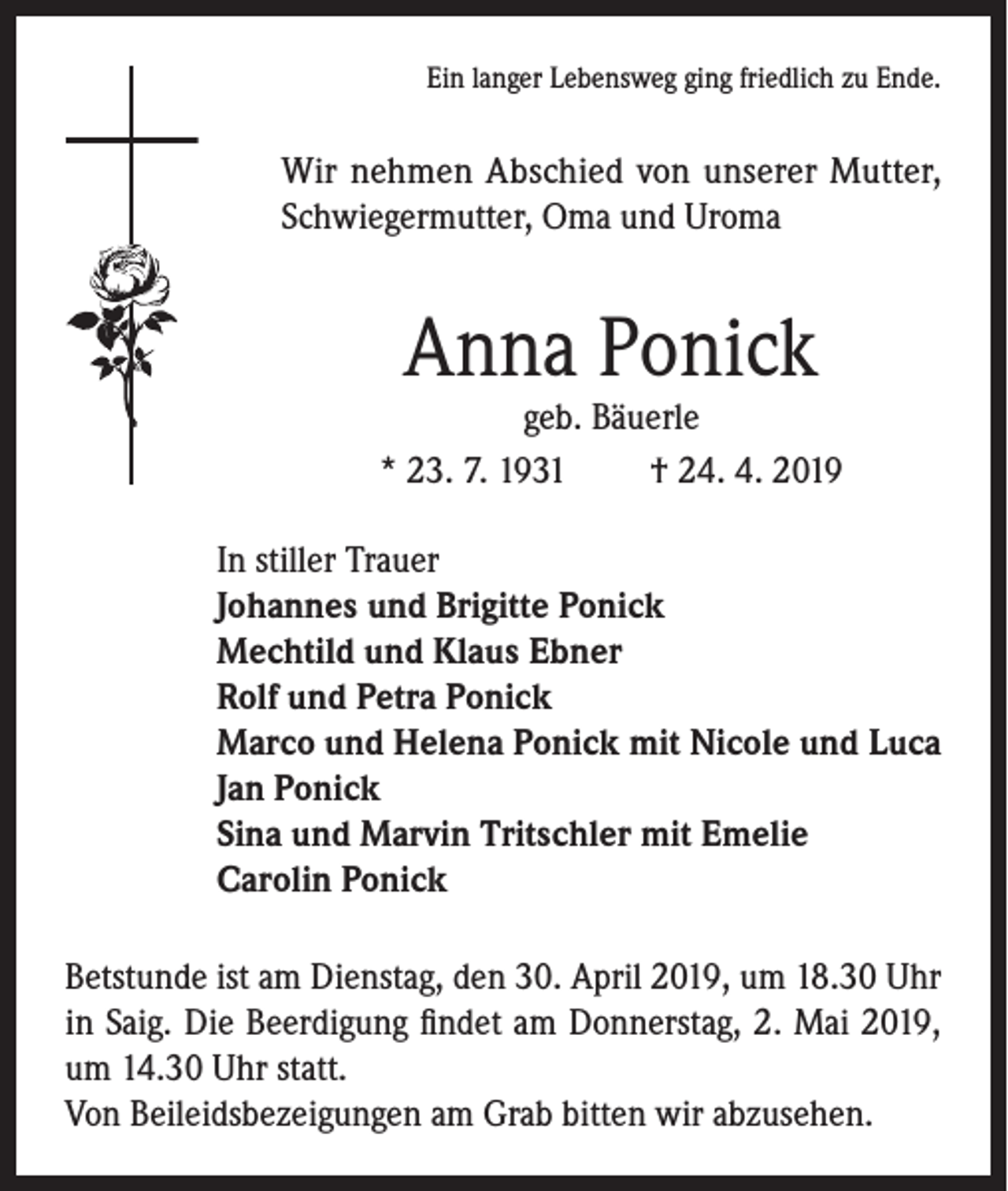 <p>Ein langer Lebensweg ging friedlich zu Ende.</p><p>Wir nehmen Abschied von unserer Mutter,<br />Schwiegermutter, Oma und Uroma</p><p>Anna Ponick</p><p>geb. Bäuerle<br />* 23. 7. 1931<br />† 24. 4. 2019<br />In stiller Trauer<br />Johannes und Brigitte Ponick<br />Mechtild und Klaus Ebner<br />Rolf und Petra Ponick<br />Marco und Helena Ponick mit Nicole und Luca<br />Jan Ponick<br />Sina und Marvin Tritschler mit Emelie<br />Carolin Ponick<br />Betstunde ist am Dienstag, den 30. April 2019, um 18.30 Uhr<br />in Saig. Die Beerdigung findet am Donnerstag, 2. Mai 2019,<br />um 14.30 Uhr statt.<br />Von Beileidsbezeigungen am Grab bitten wir abzusehen.</p>