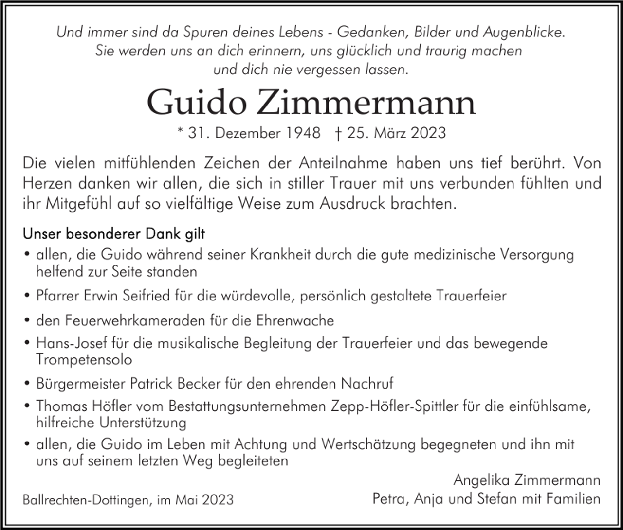 <p>Und immer sind da Spuren deines Lebens - Gedanken, Bilder und Augenblicke.<br />Sie werden uns an dich erinnern, uns glücklich und traurig machen<br />und dich nie vergessen lassen.</p><p>Guido Zimmermann<br />* 31. Dezember 1948 † 25. März 2023</p><p>Die vielen mitfühlenden Zeichen der Anteilnahme haben uns tief berührt. Von<br />Herzen danken wir allen, die sich in stiller Trauer mit uns verbunden fühlten und<br />ihr Mitgefühl auf so vielfältige Weise zum Ausdruck brachten.<br />• allen, die Guido während seiner Krankheit durch die gute medizinische Versorgung<br />helfend zur Seite standen<br />• Pfarrer Erwin Seifried für die würdevolle, persönlich gestaltete Trauerfeier<br />• den Feuerwehrkameraden für die Ehrenwache<br />• Hans-Josef für die musikalische Begleitung der Trauerfeier und das bewegende<br />Trompetensolo<br />• Bürgermeister Patrick Becker für den ehrenden Nachruf<br />• Thomas Höfler vom Bestattungsunternehmen Zepp-Höfler-Spittler für die einfühlsame,<br />hilfreiche Unterstützung<br />• allen, die Guido im Leben mit Achtung und Wertschätzung begegneten und ihn mit<br />uns auf seinem letzten Weg begleiteten<br />Angelika Zimmermann<br />Petra, Anja und Stefan mit Familien<br />Ballrechten-Dottingen, im Mai 2023</p>