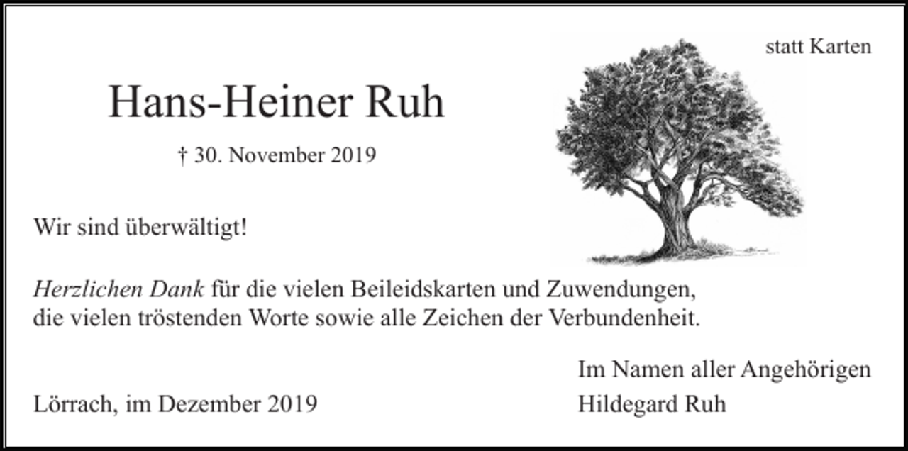 <p>statt Karten</p><p>Hans-Heiner Ruh<br />† 30. November 2019</p><p>Wir sind überwältigt!<br />Herzlichen Dank für die vielen Beileidskarten und Zuwendungen,<br />die vielen tröstenden Worte sowie alle Zeichen der Verbundenheit.</p><p>Lörrach, im Dezember 2019</p><p>Im Namen aller Angehörigen<br />Hildegard Ruh</p>