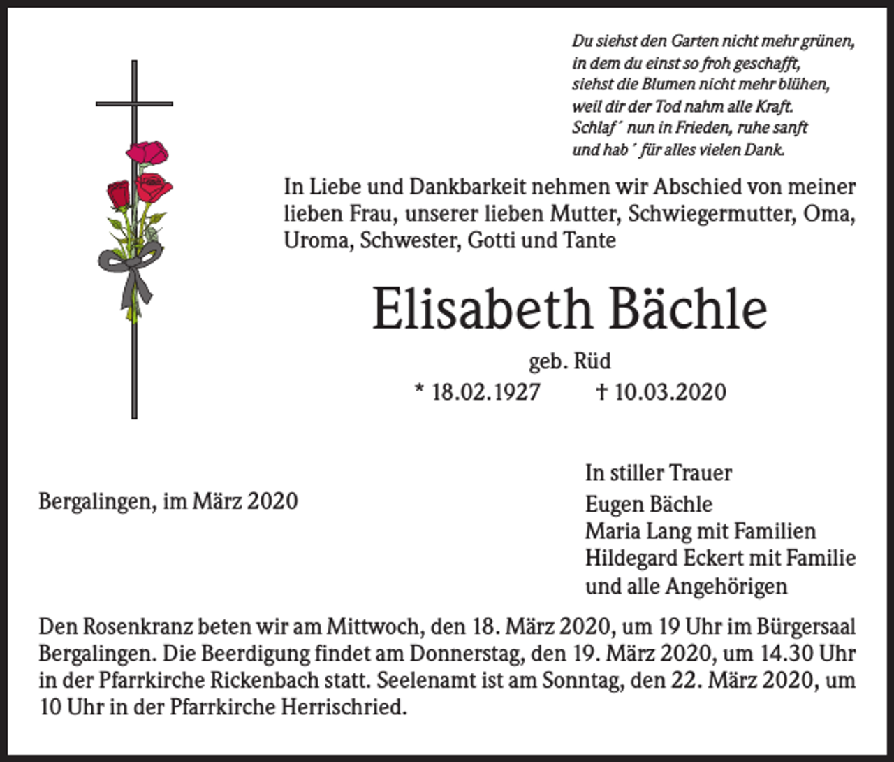 <p>Du siehst den Garten nicht mehr grünen,<br />in dem du einst so froh geschafft,<br />siehst die Blumen nicht mehr blühen,<br />weil dir der Tod nahm alle Kraft.<br />Schlaf´ nun in Frieden, ruhe sanft<br />und hab´ für alles vielen Dank.</p><p>In Liebe und Dankbarkeit nehmen wir Abschied von meiner<br />lieben Frau, unserer lieben Mutter, Schwiegermutter, Oma,<br />Uroma, Schwester, Gotti und Tante</p><p>Elisabeth Bächle<br />geb. Rüd<br />* 18.02.1927<br />† 10.03.2020</p><p>Bergalingen, im März 2020</p><p>In stiller Trauer<br />Eugen Bächle<br />Maria Lang mit Familien<br />Hildegard Eckert mit Familie<br />und alle Angehörigen</p><p>Den Rosenkranz beten wir am Mittwoch, den 18. März 2020, um 19 Uhr im Bürgersaal<br />Bergalingen. Die Beerdigung findet am Donnerstag, den 19. März 2020, um 14.30 Uhr<br />in der Pfarrkirche Rickenbach statt. Seelenamt ist am Sonntag, den 22. März 2020, um<br />10 Uhr in der Pfarrkirche Herrischried.</p>