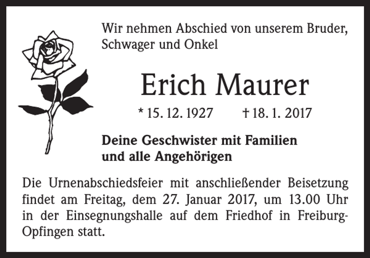 <p>Wir nehmen Abschied von unserem Bruder,<br />Schwager und Onkel</p><p>Erich Maurer<br />* 15. 12. 1927 † 18. 1. 2017<br />Deine Geschwister mit Familien<br />und alle Angehörigen<br />Die Urnenabschiedsfeier mit anschließender Beisetzung<br />findet am Freitag, dem 27. Januar 2017, um 13.00 Uhr<br />in der Einsegnungshalle auf dem Friedhof in FreiburgOpfingen statt.</p>