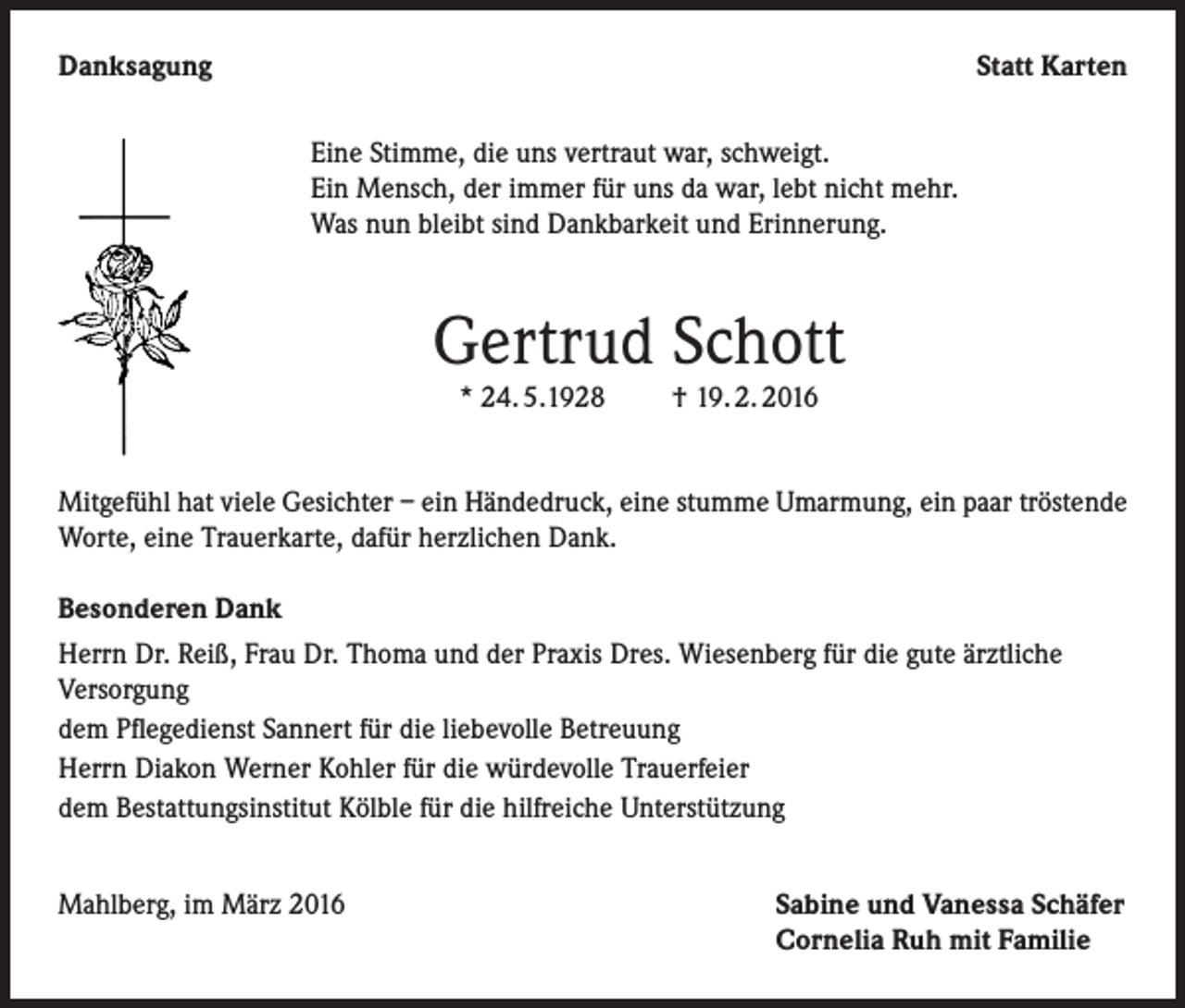 <p>Danksagung</p><p>Statt Karten<br />Eine Stimme, die uns vertraut war, schweigt.<br />Ein Mensch, der immer für uns da war, lebt nicht mehr.<br />Was nun bleibt sind Dankbarkeit und Erinnerung.</p><p>Gertrud Schott<br />* 24. 5.1928</p><p>† 19. 2. 2016</p><p>Mitgefühl hat viele Gesichter – ein Händedruck, eine stumme Umarmung, ein paar tröstende<br />Worte, eine Trauerkarte, dafür herzlichen Dank.<br />Besonderen Dank<br />Herrn Dr. Reiß, Frau Dr. Thoma und der Praxis Dres. Wiesenberg für die gute ärztliche<br />Versorgung<br />dem Pflegedienst Sannert für die liebevolle Betreuung<br />Herrn Diakon Werner Kohler für die würdevolle Trauerfeier<br />dem Bestattungsinstitut Kölble für die hilfreiche Unterstützung<br />Mahlberg, im März 2016</p><p>Sabine und Vanessa Schäfer<br />Cornelia Ruh mit Familie</p>