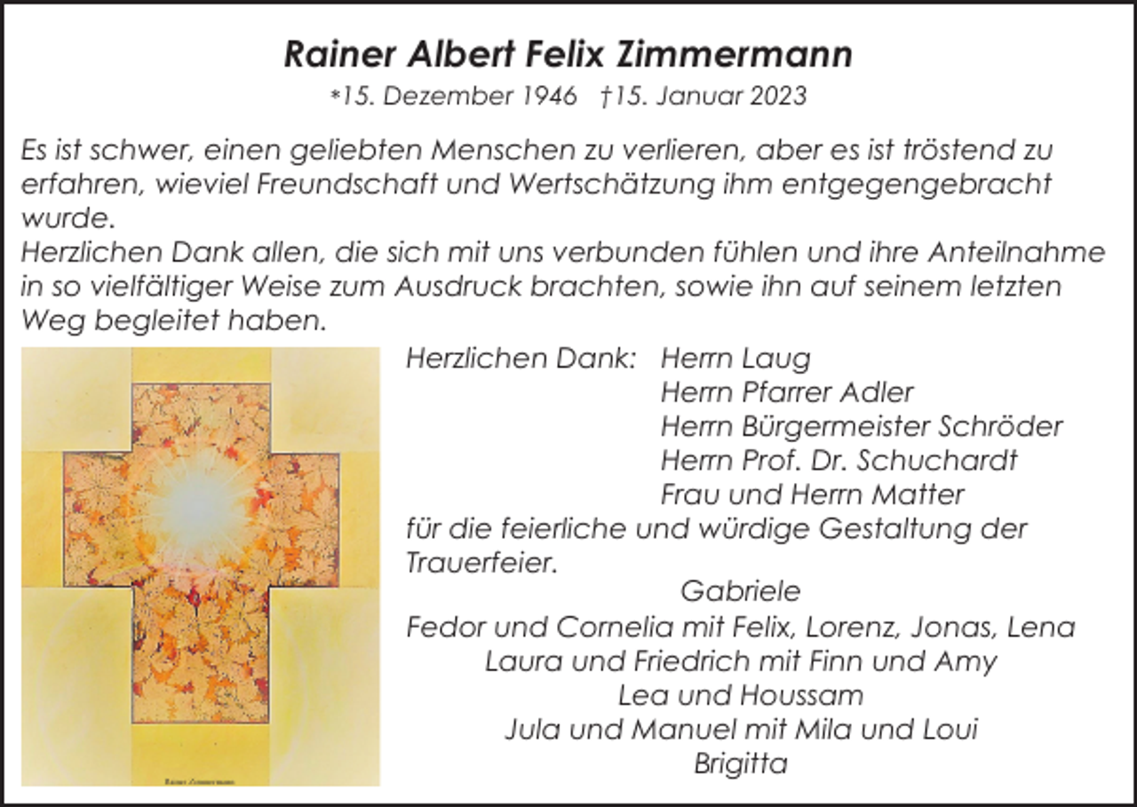 <p>Rainer Albert Felix Zimmermann<br />*15. Dezember 1946 †15. Januar 2023</p><p>Es ist schwer, einen geliebten Menschen zu verlieren, aber es ist tröstend zu<br />erfahren, wieviel Freundschaft und Wertschätzung ihm entgegengebracht<br />wurde.<br />Herzlichen Dank allen, die sich mit uns verbunden fühlen und ihre Anteilnahme<br />in so vielfältiger Weise zum Ausdruck brachten, sowie ihn auf seinem letzten<br />Weg begleitet haben.<br />Herzlichen Dank: Herrn Laug<br />Herrn Pfarrer Adler<br />Herrn Bürgermeister Schröder<br />Herrn Prof. Dr. Schuchardt<br />Frau und Herrn Matter<br />für die feierliche und würdige Gestaltung der<br />Trauerfeier.<br />Gabriele<br />Fedor und Cornelia mit Felix, Lorenz, Jonas, Lena<br />Laura und Friedrich mit Finn und Amy<br />Lea und Houssam<br />Jula und Manuel mit Mila und Loui<br />Brigitta</p>