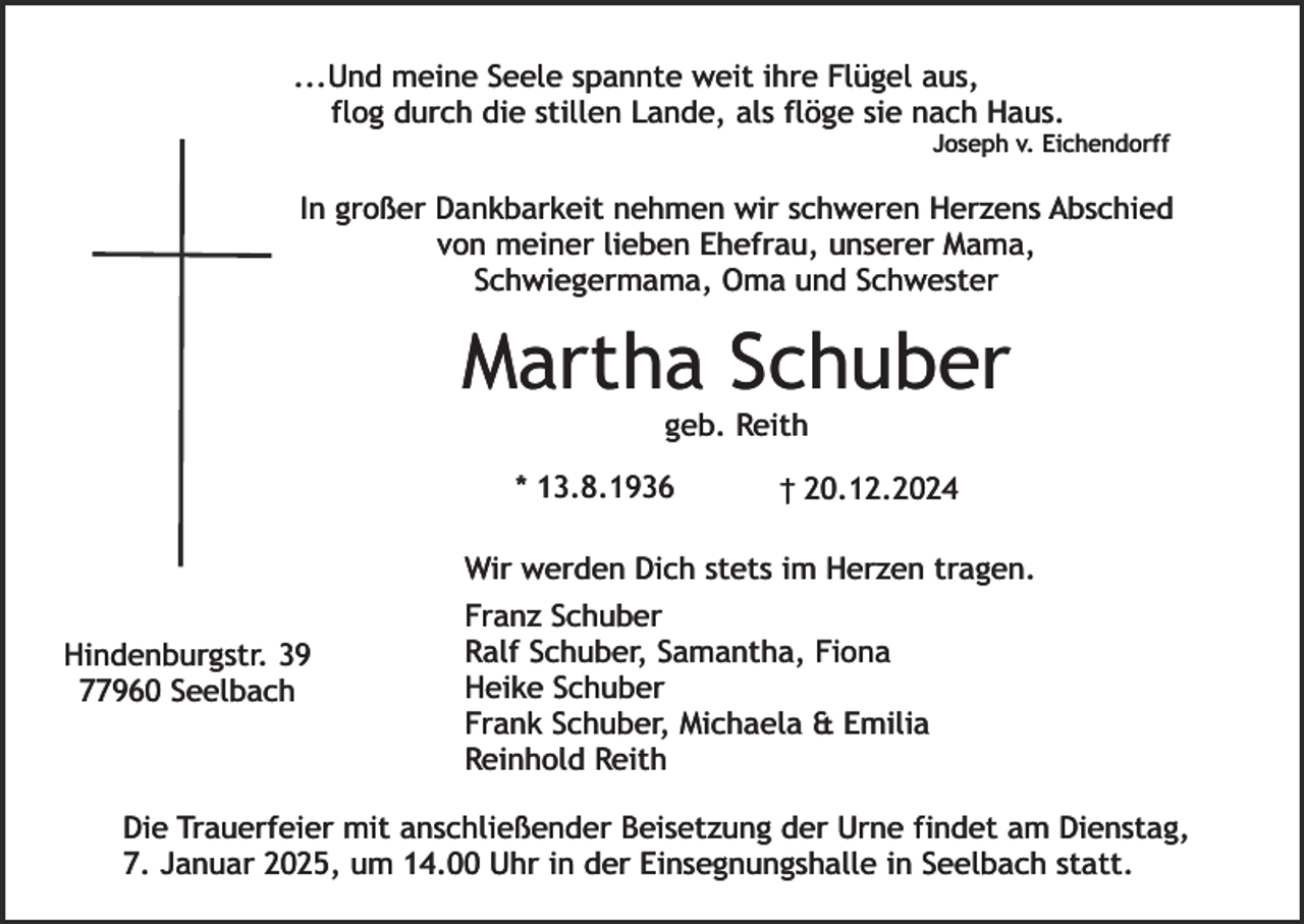 <p>...Und meine Seele spannte weit ihre Flügel aus,<br />flog durch die stillen Lande, als flöge sie nach Haus.</p><p>Joseph v. Eichendorff</p><p>In großer Dankbarkeit nehmen wir schweren Herzens Abschied<br />von meiner lieben Ehefrau, unserer Mama,<br />Schwiegermama, Oma und Schwester</p><p>Martha Schuber<br />geb. Reith</p><p>* 13.8.1936</p><p>† 20.12.2024</p><p>Wir werden Dich stets im Herzen tragen.<br />Hindenburgstr. 39<br />77960 Seelbach</p><p>Franz Schuber<br />Ralf Schuber, Samantha, Fiona<br />Heike Schuber<br />Frank Schuber, Michaela &amp; Emilia<br />Reinhold Reith</p><p>Die Trauerfeier mit anschließender Beisetzung der Urne findet am Dienstag,<br />7. Januar 2025, um 14.00 Uhr in der Einsegnungshalle in Seelbach statt.</p>