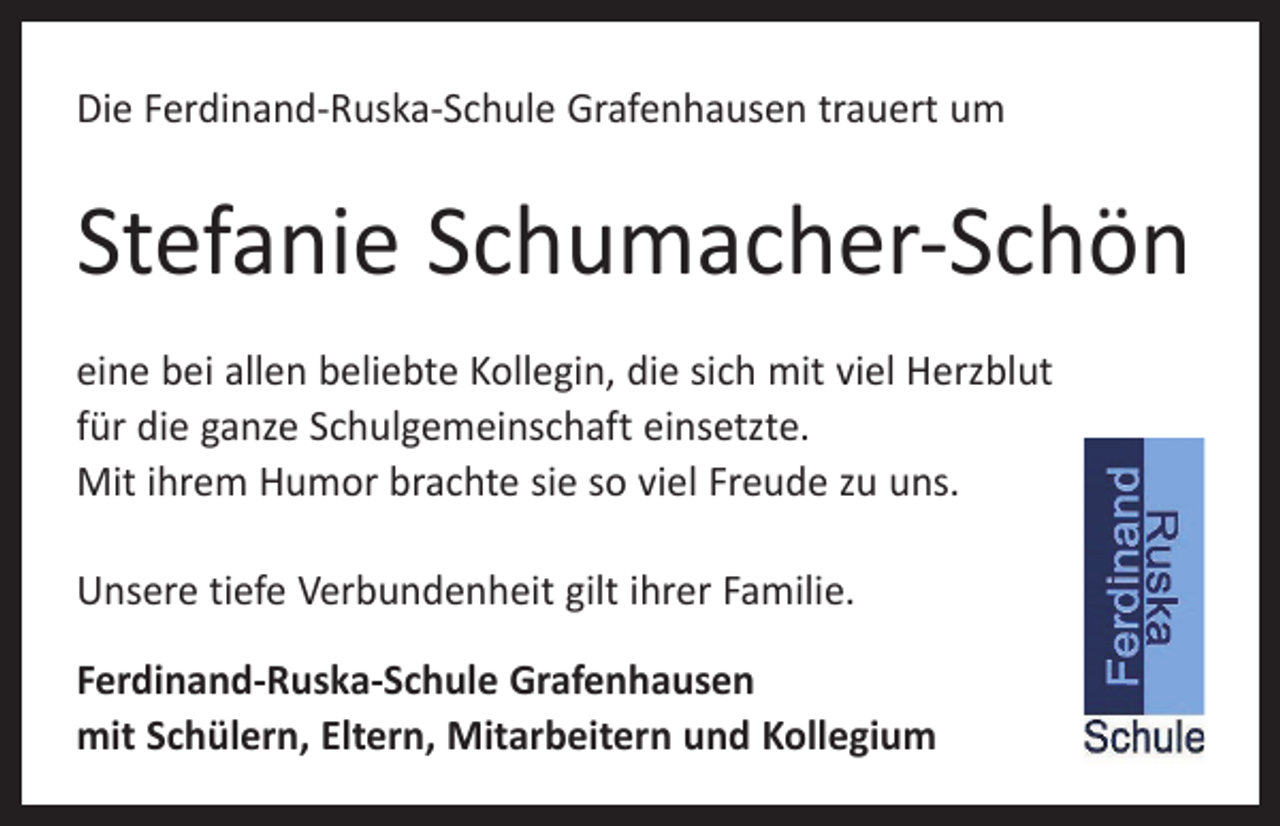 <p>Die Ferdinand-Ruska-Schule Grafenhausen trauert um</p><p>Stefanie Schumacher-Schön<br />eine bei allen beliebte Kollegin, die sich mit viel Herzblut<br />für die ganze Schulgemeinschaft einsetzte.<br />Mit ihrem Humor brachte sie so viel Freude zu uns.<br />Unsere tiefe Verbundenheit gilt ihrer Familie.<br />Ferdinand-Ruska-Schule Grafenhausen<br />mit Schülern, Eltern, Mitarbeitern und Kollegium</p>