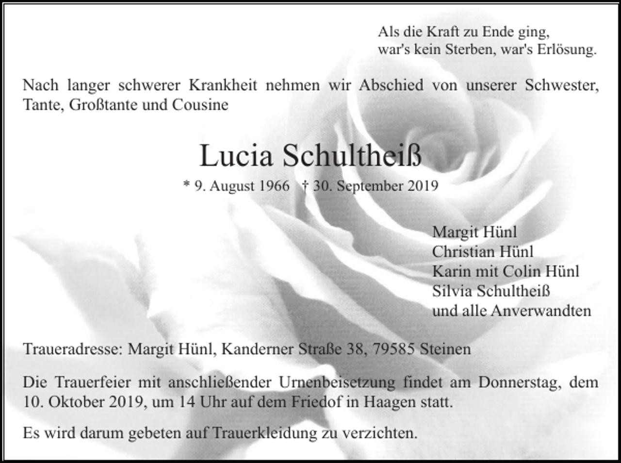 <p>Als die Kraft zu Ende ging,<br />war's kein Sterben, war's Erlösung.</p><p>Nach langer schwerer Krankheit nehmen wir Abschied von unserer Schwester,<br />Tante, Großtante und Cousine</p><p>Lucia Schultheiß<br />* 9. August 1966 † 30. September 2019</p><p>Margit Hünl<br />Christian Hünl<br />Karin mit Colin Hünl<br />Silvia Schultheiß<br />und alle Anverwandten<br />Traueradresse: Margit Hünl, Kanderner Straße 38, 79585 Steinen<br />Die Trauerfeier mit anschließender Urnenbeisetzung findet am Donnerstag, dem<br />10. Oktober 2019, um 14 Uhr auf dem Friedof in Haagen statt.<br />Es wird darum gebeten auf Trauerkleidung zu verzichten.</p>