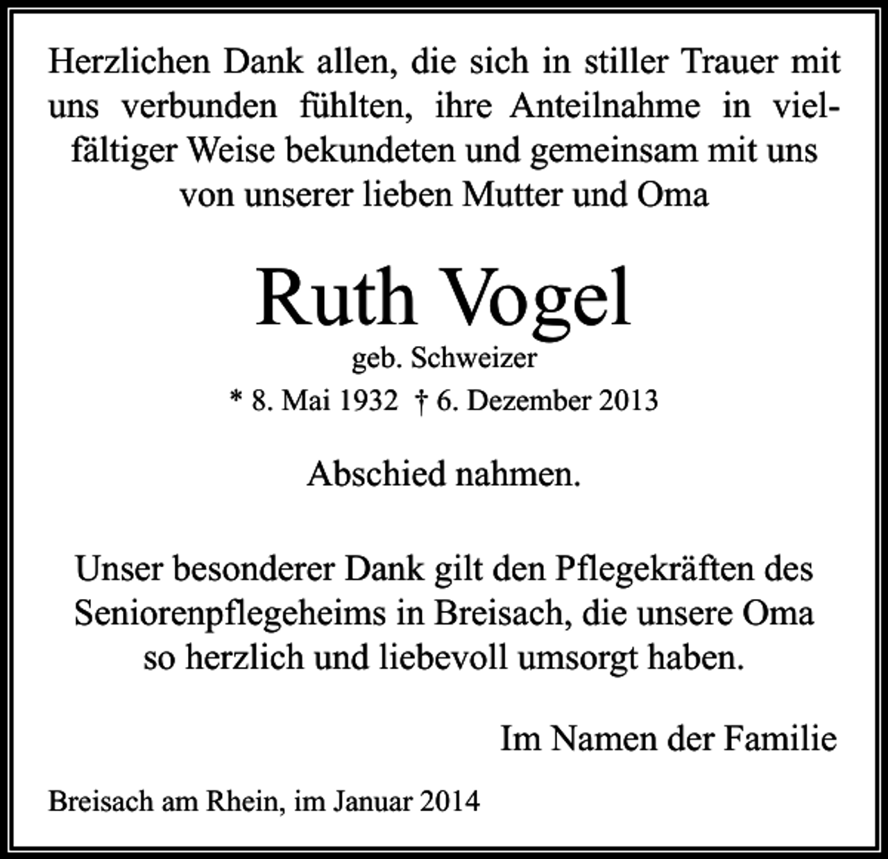 <p>Herzlichen Dank allen, die sich in stiller Trauer mit<br />uns verbunden fühlten, ihre Anteilnahme in vielfältiger Weise bekundeten und gemeinsam mit uns<br />von unserer lieben Mutter und Oma</p><p>Ruth Vogel</p><p>geb. Schweizer<br />* 8. Mai 1932 † 6. Dezember 2013</p><p>Abschied nahmen.<br />Unser besonderer Dank gilt den Pflegekräften des<br />Seniorenpflegeheims in Breisach, die unsere Oma<br />so herzlich und liebevoll umsorgt haben.<br />Im Namen der Familie<br />Breisach am Rhein, im Januar 2014</p>
