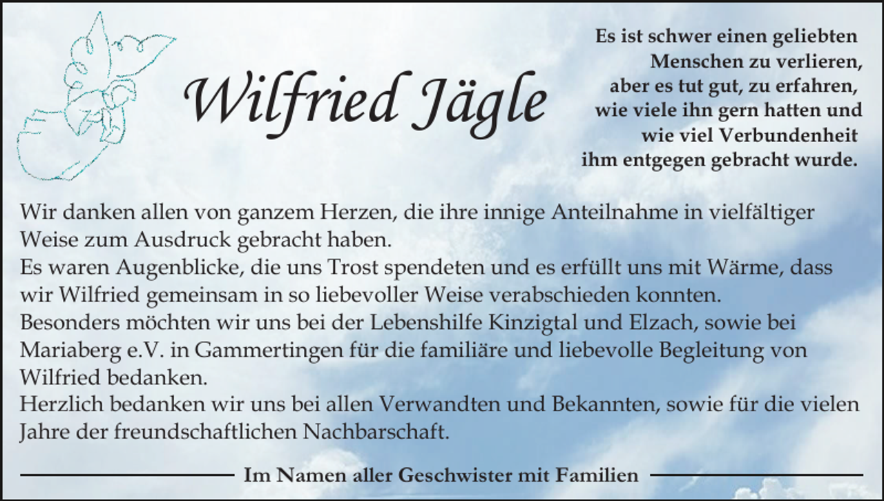 <p>Wilfried Jägle</p><p>Es ist schwer einen geliebten<br />Menschen zu verlieren,<br />aber es tut gut, zu erfahren,<br />wie viele ihn gern hatten und<br />wie viel Verbundenheit<br />ihm entgegen gebracht wurde.</p><p>Wir danken allen von ganzem Herzen, die ihre innige Anteilnahme in vielfältiger<br />Weise zum Ausdruck gebracht haben.<br />Es waren Augenblicke, die uns Trost spendeten und es erfüllt uns mit Wärme, dass<br />wir Wilfried gemeinsam in so liebevoller Weise verabschieden konnten.<br />Besonders möchten wir uns bei der Lebenshilfe Kinzigtal und Elzach, sowie bei<br />Mariaberg e.V. in Gammertingen für die familiäre und liebevolle Begleitung von<br />Wilfried bedanken.<br />Herzlich bedanken wir uns bei allen Verwandten und Bekannten, sowie für die vielen<br />Jahre der freundschaftlichen Nachbarschaft.<br />Im Namen aller Geschwister mit Familien</p>
